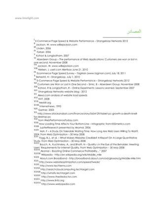 www.limelight.com
I
E-Commerce Page Speed & Website Performance – Strangeloop Networks 2012
II
Jackson, W. www.williejackson.com
III
Linden, 2006
IV
Farber, 2006
V
Kohavi & Longbotham, 2007
VI
Aberdeen Group – The performance of Web Applications: Customers are won or lost in
one second, November 2008
VII
Jackson, W. www.williejackson.com
VIII
Nielsen, J. useit.com Alertbox June 21, 2010
IX
Ecommerce Page Speed Survey – TagMan (www.tagman.com) July 18, 2011
X
Beheshti, H – Strangeloop, July 1, 2010
XI
E-Commerce Page Speed & Website Performance – Strangeloop Networks 2012
XII
Customers are Won or Lost in One Second – Simic, B – Aberdeen Group, November 2008
XIII
Kohavi, R & Longbotham, R – Online Experiments: Lessons Learned. September 2007
XIV
Strangeloop Networks website blog - 2012
XV
Alexa.com analysis of website load speeds
XVI
NVT, 2008
XVII
Nextslt.org
XVIII
Internetnews, 1993
XIX
Gartner, 2003
XX
http://www.istockanalyist.com/finance/story/5654129/tablet-pc-growth-a-death-knell-
for-desktop-pc
XXI
from WebPerformanceToday.com
XXII
How Loading Time Affects Your Bottom Line – Infographic from KISSmetrics.com
XXIII
JupiterResearch presented by Akamai, 2006
XXIV
Nah, F – A Study On Tolerable Waiting Time: How Long Are Web Users Willing To Wait?,
2004. From Web Optimization – 30 May 2008
XXV
Fogg, B.J., et al. – What Makes Websites Credible? A Report On A Large Quantitative
Study. From Web Optimization – 30 May 2008
XXVI
Bouch, A., Kuchinskey, A., and Bhatti, N – Quality s in the Eye of the Beholder: Meeting
Users’ Requirements for Internet Quality. From Web Optimization – 30 May 2008
XXVII
Akamai – Boosting Online Commerce Profitability…” 2007
XXVIII
Wikipedia - http://en.wikipedia.org/wiki/Middle_mile
XXIX
About.com Broadband - http://broadband.about.com/od/glossary/g/Middle-Mile.htm
XXX
http://www.websiteoptimization.com/speed/tweak/
XXXI
http://www.techterms.com
XXXII
http://searchcloudcomputing.techtarget.com
XXXIII
http://whatis.techtarget.com
XXXIV
http://www.thesitedoctor.com
XXXV
http://www.linfo.org
XXXVI
http://www.webopedia.com
 