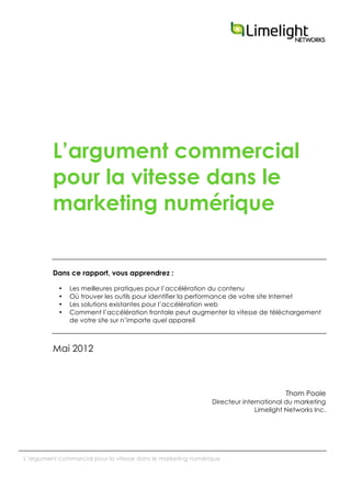  
L’argument commercial pour la vitesse dans le marketing numérique
L’argument commercial
pour la vitesse dans le
marketing numérique
Dans ce rapport, vous apprendrez :
• Les meilleures pratiques pour l’accélération du contenu
• Où trouver les outils pour identifier la performance de votre site Internet
• Les solutions existantes pour l’accélération web
• Comment l’accélération frontale peut augmenter la vitesse de téléchargement
de votre site sur n’importe quel appareil
Mai 2012
Thom Poole
Directeur international du marketing
Limelight Networks Inc.
 