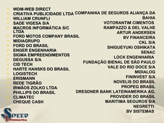 WDM-WEB DIRECT  CRIATIVA PUBLICIDADE LTDA WILLIAM CRUNFLI SADE VIGESA S/A MACROS INFORMÁTICA S/C LTDA FORD MOTOS COMPANY BRASIL MIDIAGRUPO FORD DO BRASIL  ENGER ENGENHARIA SIGMA EMPREENDIMENTOS DEGUSSA S/A CID TECH  HARTE HANSKS DO BRASIL  LOGISTECH  ERISMANN REDE TIGRÃO IRMÃOS ZOLKO LTDA PHILLIPS DO BRASIL CLIMATEC  CHEQUE CASH   COMPANHIA DE SEGUROS ALIANÇA DA BAHIA VOTORANTIM CIMENTOS  RAMPAZZO & DEL VALHE ARTUR ANDERSEN BV FINANCEIRA CKL S/A SHIGUEYUKI OSHIKATA SENAC LOCK ENGENHARIA  FUNDAÇÃO BIENAL DE SÃO PAULO VALE DO RIO DOCE S/A MIDIALOG FININVEST S/A NOVELIS DO BRASIL PROPEG BRASIL DRESDNER BANK LATEINAMERIKA AG. PROVIDER DO BRASIL MARITIMA SEGUROS S/A NEGRETTI  BV SISTEMAS   
