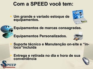 Com a SPEED você tem: Um grande e variado estoque de equipamentos. Equipamentos de marcas consagradas. Equipamentos Personalizados. Suporte técnico e Manutenção on-site e “in-loco”incluída Entrega e retirada no dia e hora de sua conveniência 