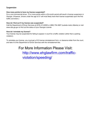 Suspension
How many points to have my license suspended?
For a non-commercial driver, 15 or more points within a 24-month period will result in license suspension in
Georgia. (However, drivers under the age of 21 will most likely have their license suspended upon the first
traffic conviction.)
How do I find out if my license was suspended?
Call the Department of Driver Services at (678) 413-8500 or (866) 754-3687 (outside metro Atlanta) or visit
www.dds.ga.gov to find out the status of your Georgia License.
How do I reinstate my license?
Your license may be suspended for failing to appear in court for a traffic violation (other than a parking
violation).
To reinstate your license, you must get a 912 license reinstatement form, or clearance letter from the court,
and take it to the Department of Driver Services with the reinstatement fee.
For More Information Please Visit:
http://www.ehglawfirm.com/traffic-
violation/speeding/
 