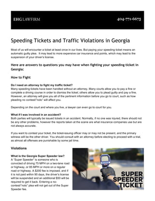 Speeding Tickets and Traffic Violations in Georgia
Most of us will encounter a ticket at least once in our lives. But paying your speeding ticket means an
automatic guilty plea. It may lead to more expensive car insurance and points, which may lead to the
suspension of your driver’s license.
Here are answers to questions you may have when fighting your speeding ticket in
Georgia:
How to Fight
Do I need an attorney to fight my traffic ticket?
Many speeding tickets have been handled without an attorney. Many courts allow you to pay a fine or
complete a driving course in order to dismiss the ticket; others allow you to plead guilty and pay a fine.
However, an attorney will give you all of the pertinent information before you go to court, such as how
pleading no contest/”nolo” will affect you.
Depending on the court and where you live, a lawyer can even go to court for you.
What if I was involved in an accident?
Both parties will typically be issued tickets in an accident. Normally, if no one was injured, there should not
be any other problems, however the reports taken at the scene are what insurance companies use but are
not always accurate.
If you want to contest your ticket, the ticket-issuing officer may or may not be present, and the primary
witness will be the other driver. You should consult with an attorney before electing to proceed with a trial,
as almost all offenses are punishable by some jail time.
Violations
What is the Georgia Super Speeder law?
A “Super Speeder” is someone who is
convicted of driving 75 MPH on a two-lane road
or highway, or 85 MPH or more on a regular
road or highway. A $200 fee is imposed, and if
it is not paid within 90 days, the driver’s license
will be suspended and an additional $50 will be
required to get it back. Entering a no-
contest/”nolo” plea will not get out of the Super
Speeder fee.
 