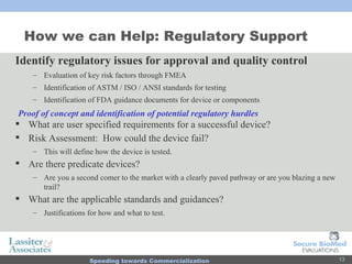 How we can Help: Regulatory Support Identify regulatory issues for approval and quality control Evaluation of key risk factors through FMEA Identification of ASTM / ISO / ANSI standards for testing Identification of FDA guidance documents for device or components What are user specified requirements for a successful device? Risk Assessment:  How could the device fail?  This will define how the device is tested. Are there predicate devices? Are you a second comer to the market with a clearly paved pathway or are you blazing a new trail? What are the applicable standards and guidances? Justifications for how and what to test. Proof of concept and identification of potential regulatory hurdles 