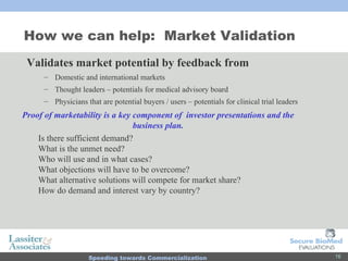 How we can help:  Market Validation Validates market potential by feedback from Domestic and international markets Thought leaders – potentials for medical advisory board  Physicians that are potential buyers / users – potentials for clinical trial leaders Proof of marketability is a key component of  investor presentations and the business plan. Is there sufficient demand? What is the unmet need? Who will use and in what cases? What objections will have to be overcome? What alternative solutions will compete for market share? How do demand and interest vary by country? 