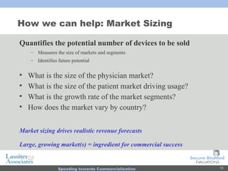 How we can help: Market Sizing Quantifies the potential number of devices to be sold Measures the size of markets and segments Identifies future potential  What is the size of the physician market? What is the size of the patient market driving usage? What is the growth rate of the market segments? How does the market vary by country? Market sizing drives realistic revenue forecasts Large, growing market(s) = ingredient for commercial success 