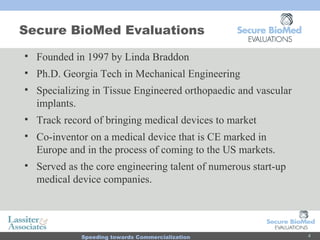 Secure BioMed Evaluations Founded in 1997 by Linda Braddon Ph.D. Georgia Tech in Mechanical Engineering  Specializing in Tissue Engineered orthopaedic and vascular implants. Track record of bringing medical devices to market  Co-inventor on a medical device that is CE marked in Europe and in the process of coming to the US markets. Served as the core engineering talent of numerous start-up medical device companies. 