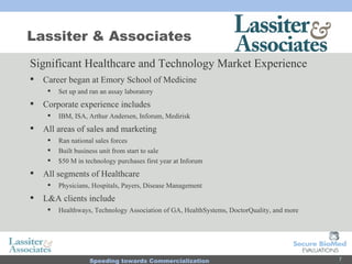 Lassiter & Associates Significant Healthcare and Technology Market Experience Career began at Emory School of Medicine  Set up and ran an assay laboratory Corporate experience includes  IBM, ISA, Arthur Andersen, Inforum, Medirisk All areas of sales and marketing Ran national sales forces Built business unit from start to sale $50 M in technology purchases first year at Inforum All segments of Healthcare Physicians, Hospitals, Payers, Disease Management L&A clients include  Healthways, Technology Association of GA, HealthSystems, DoctorQuality, and more 