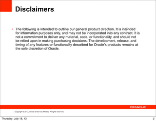 Copyright © 2013, Oracle and/or its affiliates. All rights reserved.
Disclaimers
• The following is intended to outline our general product direction. It is intended
for information purposes only, and may not be incorporated into any contract. It is
not a commitment to deliver any material, code, or functionality, and should not
be relied upon in making purchasing decisions. The development, release, and
timing of any features or functionality described for Oracle’s products remains at
the sole discretion of Oracle.
2Thursday, July 18, 13
 