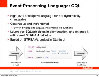 Copyright © 2013, Oracle and/or its affiliates. All rights reserved.
Event Processing Language: CQL
• High-level descriptive language for EP, dynamically
changeable
• Continuous and incremental
• Driven by time and events, incremental calculations
• Leverages SQL principles/implementation, and extends it
with formal STREAM calculus.
• Based on STREAMs project in Stanford
continuous continuous
Stream-Relational Algebra Control Rate of
Event Output
Define Window
of Events
18Thursday, July 18, 13
 