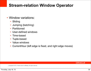 Copyright © 2013, Oracle and/or its affiliates. All rights reserved.
• Window variations:
• Sliding
• Jumping (batching)
• Partitioned
• User-defined windows
• Time-based
• Tuple-based
• Value windows
• CurrentHour (left edge is fixed, and right edge moves)
Stream-relation Window Operator
20Thursday, July 18, 13
 