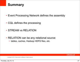 Copyright © 2013, Oracle and/or its affiliates. All rights reserved.
Summary
• Event Processing Network defines the assembly
• CQL defines the processing
• STREAM vs RELATION
• RELATION can be any relational source:
• tables, caches, Hadoop HDFS files, etc.
27Thursday, July 18, 13
 