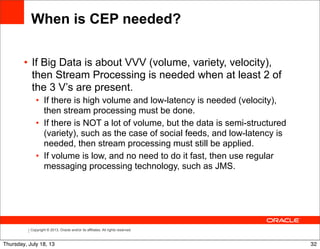 Copyright © 2013, Oracle and/or its affiliates. All rights reserved.
When is CEP needed?
• If Big Data is about VVV (volume, variety, velocity),
then Stream Processing is needed when at least 2 of
the 3 V’s are present.
• If there is high volume and low-latency is needed (velocity),
then stream processing must be done.
• If there is NOT a lot of volume, but the data is semi-structured
(variety), such as the case of social feeds, and low-latency is
needed, then stream processing must still be applied.
• If volume is low, and no need to do it fast, then use regular
messaging processing technology, such as JMS.
32Thursday, July 18, 13
 