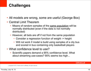 Copyright © 2013, Oracle and/or its affiliates. All rights reserved.
Challenges
• All models are wrong, some are useful (George Box)
• Central Limit Theorem
• Means of random samples of the same population will be
normally distributed (even if the data is not normally
distributed)
• However, all bets are off if not from the same population
• Consider a regression function of weight -> height
• Will not work if model is build using samples of a city bus
and scored in bus containing only basketball players
• What confidence level to use?
• Scientific papers demand a 95% confidence level. What
about streaming use-cases? 95% seems too high...
43Thursday, July 18, 13
 