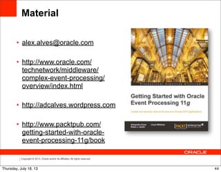 Copyright © 2013, Oracle and/or its affiliates. All rights reserved.
• alex.alves@oracle.com
• http://www.oracle.com/
technetwork/middleware/
complex-event-processing/
overview/index.html
• http://adcalves.wordpress.com
• http://www.packtpub.com/
getting-started-with-oracle-
event-processing-11g/book
Material
44Thursday, July 18, 13
 