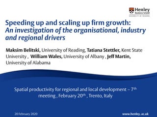 www.henley. ac.uk20 February 2020
Maksim Belitski, University of Reading, Tatiana Stettler, Kent State
University , William Wales, University of Albany , Jeff Martin,
University of Alabama
Spatial productivity for regional and local development – 7th
meeting , February 20th , Trento, Italy
Speeding up and scaling up firm growth:
An investigation of the organisational, industry
and regional drivers
 