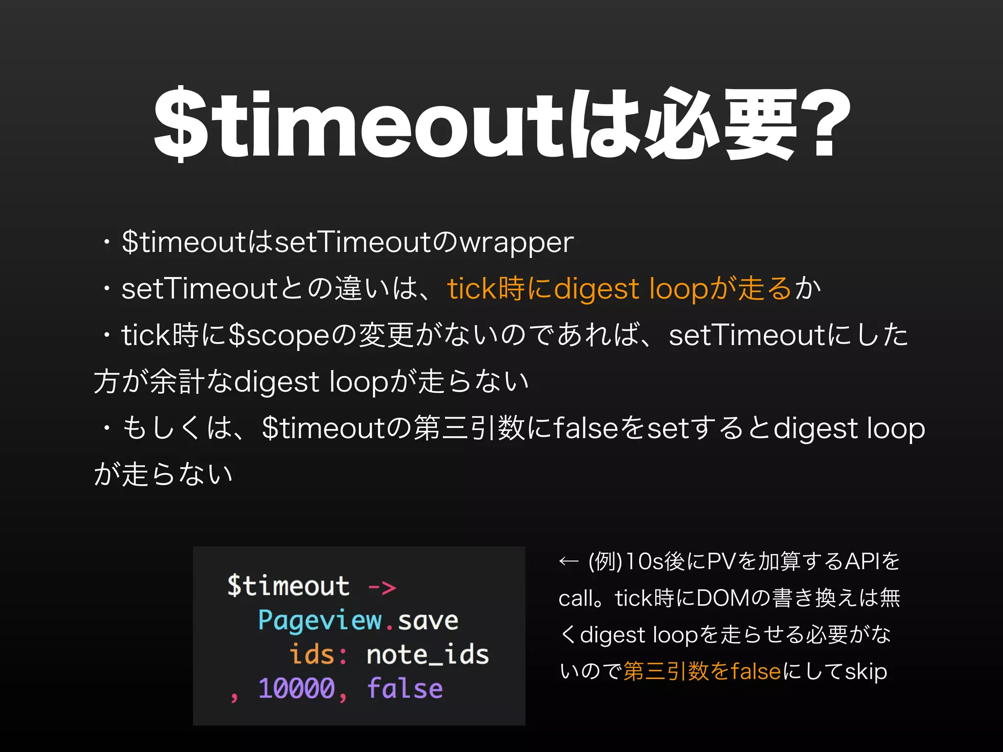 $timeoutは必要? ・$timeoutはsetTimeoutのwrapper ・setTimeoutとの違いは、tick時にdigest loopが走るか ・tick時に$scopeの変更がないのであれば、setTimeoutにした 方が余計なdigest loopが走らない ・もしくは、$timeoutの第三引数にfalseをsetするとdigest loop が走らない ← (例)10s後にPVを加算するAPIを call。tick時にDOMの書き換えは無 くdigest loopを走らせる必要がな いので第三引数をfalseにしてskip 