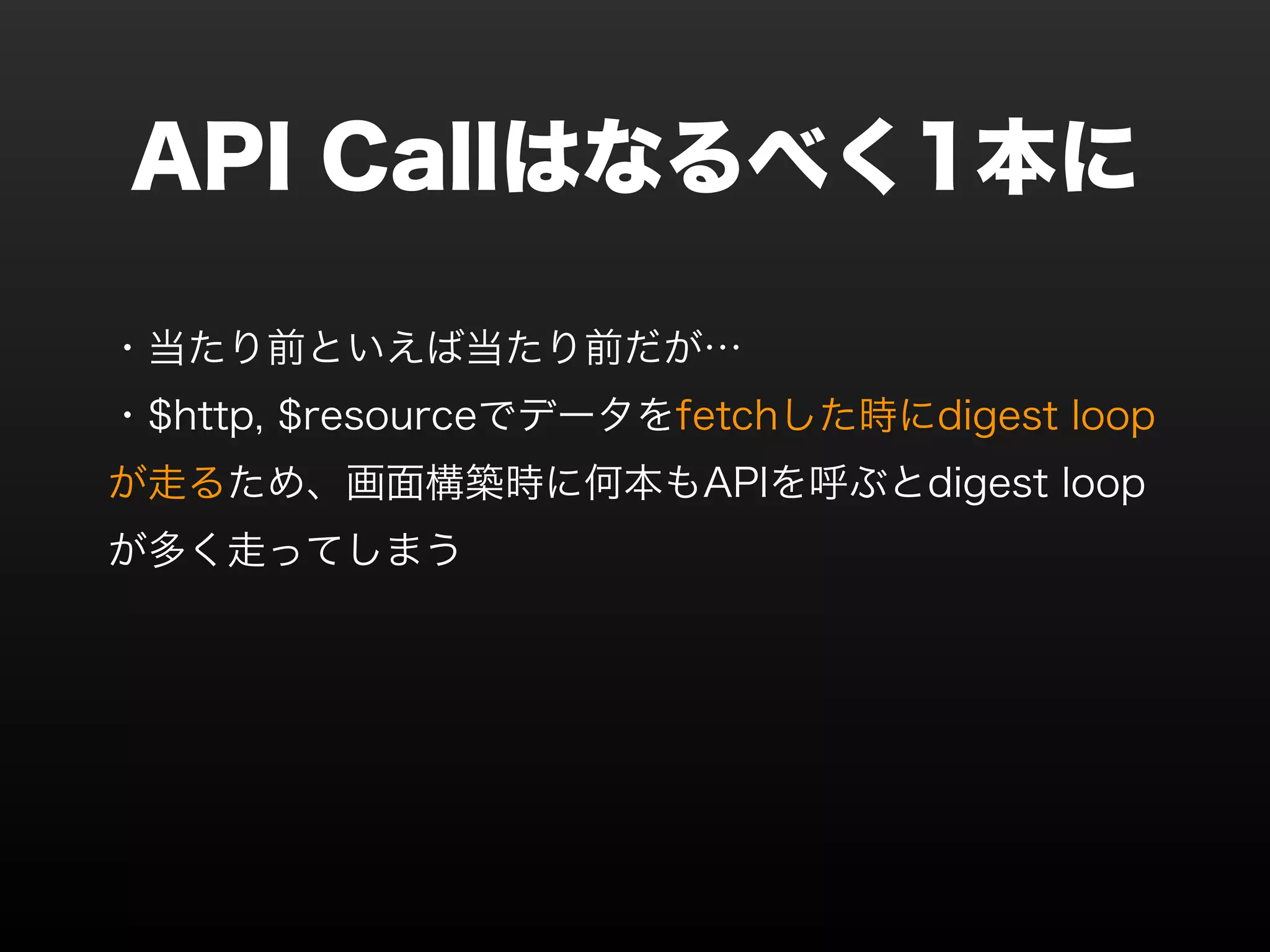 API Callはなるべく1本に ・当たり前といえば当たり前だが… ・$http, $resourceでデータをfetchした時にdigest loop が走るため、画面構築時に何本もAPIを呼ぶとdigest loop が多く走ってしまう 