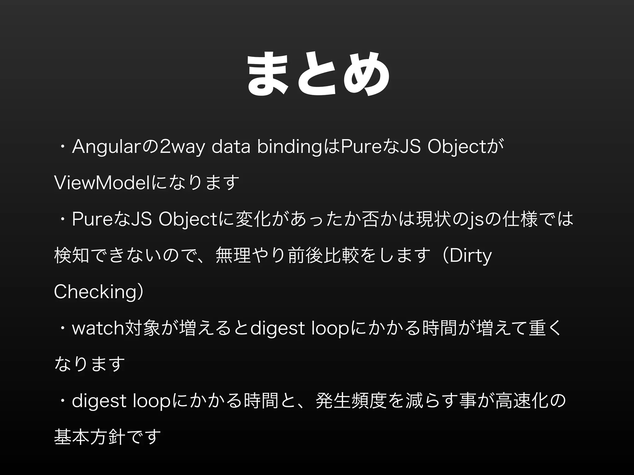 まとめ ・Angularの2way data bindingはPureなJS Objectが ViewModelになります ・PureなJS Objectに変化があったか否かは現状のjsの仕様では 検知できないので、無理やり前後比較をします（Dirty Checking） ・watch対象が増えるとdigest loopにかかる時間が増えて重く なります ・digest loopにかかる時間と、発生頻度を減らす事が高速化の 基本方針です 