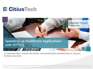 This document is confidential and contains proprietary information, including trade secrets of CitiusTech. Neither the document nor any of the information
contained in it may be reproduced or disclosed to any unauthorized person under any circumstances without the express written permission of CitiusTech.
Speeding up Healthcare Applications
with HTTP/2
12, December 2017 | Author: Rita Thakor, Technical Architect; Khushboo Shah, Sr. Solution
Architect, CitiusTech
CitiusTech Thought
Leadership
 