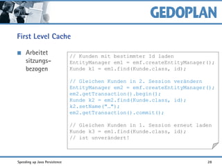 First Level Cache
Arbeitet
sitzungs-
bezogen
// Kunden mit bestimmter Id laden
EntityManager em1 = emf.createEntityManager();
Kunde k1 = em1.find(Kunde.class, id);
// Gleichen Kunden in 2. Session verändern
EntityManager em2 = emf.createEntityManager();
em2.getTransaction().begin();
Kunde k2 = em2.find(Kunde.class, id);
k2.setName("…");
em2.getTransaction().commit();
// Gleichen Kunden in 1. Session erneut laden
Kunde k3 = em1.find(Kunde.class, id);
// ist unverändert!
Speeding up Java Persistence 28
 