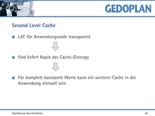 Second Level Cache
L2C für Anwendungscode transparent
find liefert Kopie des Cache-Eintrags
Für komplett konstante Werte kann ein weiterer Cache in der
Anwendung sinnvoll sein
Speeding up Java Persistence 40
 