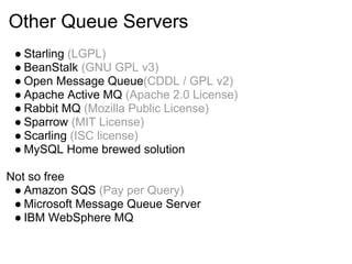 Other Queue Servers
 ● Starling (LGPL)
 ● BeanStalk (GNU GPL v3)
 ● Open Message Queue(CDDL / GPL v2)
 ● Apache Active MQ (Apache 2.0 License)
 ● Rabbit MQ (Mozilla Public License)
 ● Sparrow (MIT License)
 ● Scarling (ISC license)
 ● MySQL Home brewed solution

Not so free
 ● Amazon SQS (Pay per Query)
 ● Microsoft Message Queue Server
 ● IBM WebSphere MQ
 