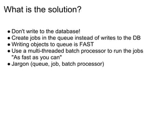 What is the solution?

● Don't write to the database!
● Create jobs in the queue instead of writes to the DB
● Writing objects to queue is FAST
● Use a multi-threaded batch processor to run the jobs
  "As fast as you can"
● Jargon (queue, job, batch processor)
 
