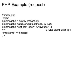 PHP Example (request)

// index.php
<?php
$memcache = new Memcache();
$memcache->addServer('localhost', 22122);
$memcache->set('last_seen', Array('user_id'
=>                                  $_SESSION['user_id'],
'timestamp' => time()));
?>
 