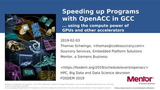 <https://www.mentor.com/embedded-software/>
Android is a trademark of Google Inc. Use of this trademark is subject to Google Permissions. Linux is the registered trademark of Linus Torvalds
in the U.S. and other countries.
Qt is a registered trade mark of Qt Company Oy. All other trademarks mentioned in this document are trademarks of their respective owners.
Speeding up Programs
with OpenACC in GCC
2019-02-03
Thomas Schwinge, <thomas@codesourcery.com>
Sourcery Services, Embedded Platform Solutions
Mentor, a Siemens Business
<https://fosdem.org/2019/schedule/event/openacc>
HPC, Big Data and Data Science devroom
FOSDEM 2019
... using the compute power of
GPUs and other accelerators
 