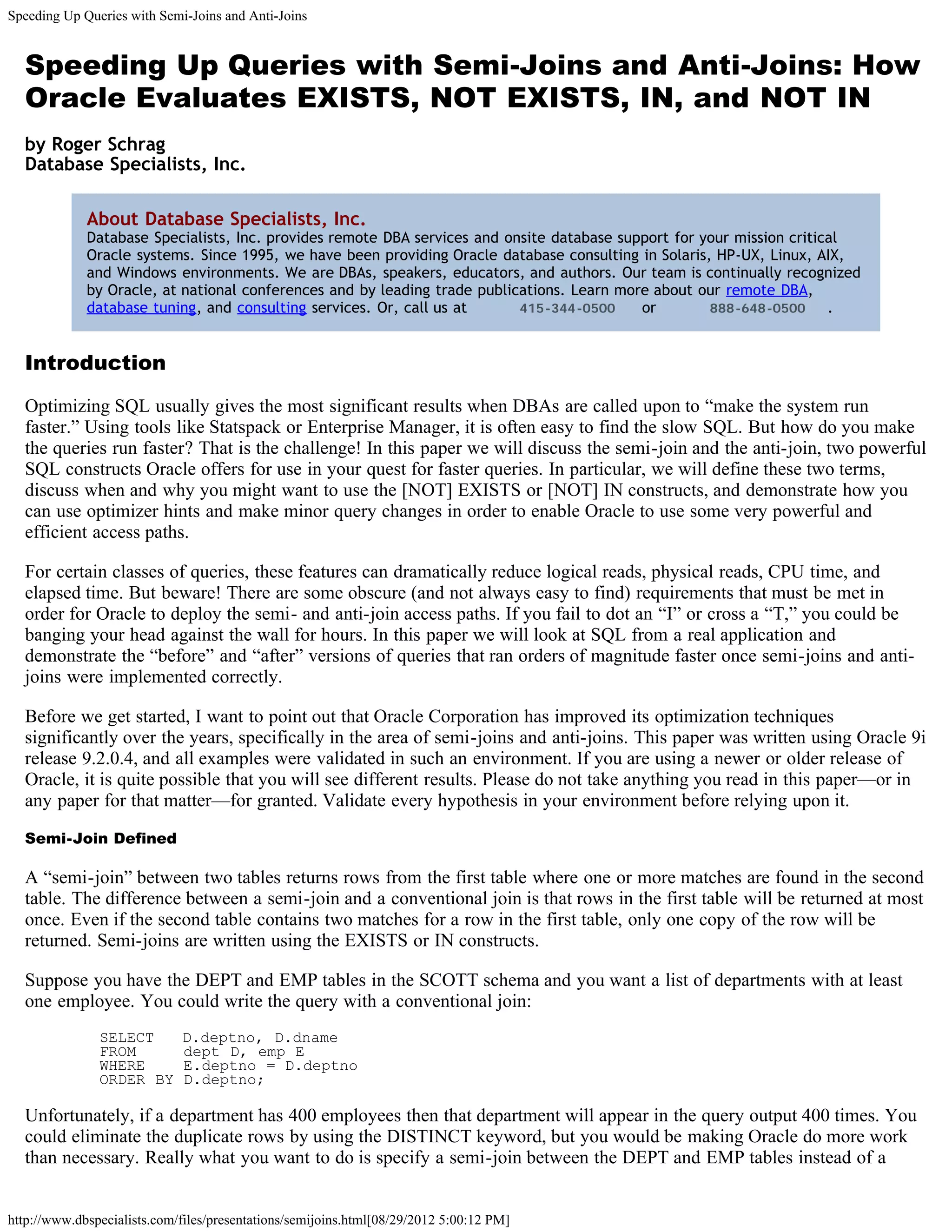 Speeding Up Queries with Semi-Joins and Anti-Joins


  Speeding Up Queries with Semi-Joins and Anti-Joins: How
  Oracle Evaluates EXISTS, NOT EXISTS, IN, and NOT IN
  by Roger Schrag
  Database Specialists, Inc.

             About Database Specialists, Inc.
             Database Specialists, Inc. provides remote DBA services and onsite database support for your mission critical
             Oracle systems. Since 1995, we have been providing Oracle database consulting in Solaris, HP-UX, Linux, AIX,
             and Windows environments. We are DBAs, speakers, educators, and authors. Our team is continually recognized
             by Oracle, at national conferences and by leading trade publications. Learn more about our remote DBA,
             database tuning, and consulting services. Or, call us at      415-344-0500     or        888-648-0500      .


  Introduction

  Optimizing SQL usually gives the most significant results when DBAs are called upon to “make the system run
  faster.” Using tools like Statspack or Enterprise Manager, it is often easy to find the slow SQL. But how do you make
  the queries run faster? That is the challenge! In this paper we will discuss the semi-join and the anti-join, two powerful
  SQL constructs Oracle offers for use in your quest for faster queries. In particular, we will define these two terms,
  discuss when and why you might want to use the [NOT] EXISTS or [NOT] IN constructs, and demonstrate how you
  can use optimizer hints and make minor query changes in order to enable Oracle to use some very powerful and
  efficient access paths.

  For certain classes of queries, these features can dramatically reduce logical reads, physical reads, CPU time, and
  elapsed time. But beware! There are some obscure (and not always easy to find) requirements that must be met in
  order for Oracle to deploy the semi- and anti-join access paths. If you fail to dot an “I” or cross a “T,” you could be
  banging your head against the wall for hours. In this paper we will look at SQL from a real application and
  demonstrate the “before” and “after” versions of queries that ran orders of magnitude faster once semi-joins and anti-
  joins were implemented correctly.

  Before we get started, I want to point out that Oracle Corporation has improved its optimization techniques
  significantly over the years, specifically in the area of semi-joins and anti-joins. This paper was written using Oracle 9i
  release 9.2.0.4, and all examples were validated in such an environment. If you are using a newer or older release of
  Oracle, it is quite possible that you will see different results. Please do not take anything you read in this paper—or in
  any paper for that matter—for granted. Validate every hypothesis in your environment before relying upon it.

  Semi-Join Defined

  A “semi-join” between two tables returns rows from the first table where one or more matches are found in the second
  table. The difference between a semi-join and a conventional join is that rows in the first table will be returned at most
  once. Even if the second table contains two matches for a row in the first table, only one copy of the row will be
  returned. Semi-joins are written using the EXISTS or IN constructs.

  Suppose you have the DEPT and EMP tables in the SCOTT schema and you want a list of departments with at least
  one employee. You could write the query with a conventional join:
               SELECT        D.deptno, D.dname
               FROM          dept D, emp E
               WHERE         E.deptno = D.deptno
               ORDER BY      D.deptno;

  Unfortunately, if a department has 400 employees then that department will appear in the query output 400 times. You
  could eliminate the duplicate rows by using the DISTINCT keyword, but you would be making Oracle do more work
  than necessary. Really what you want to do is specify a semi-join between the DEPT and EMP tables instead of a


http://www.dbspecialists.com/files/presentations/semijoins.html[08/29/2012 5:00:12 PM]
 