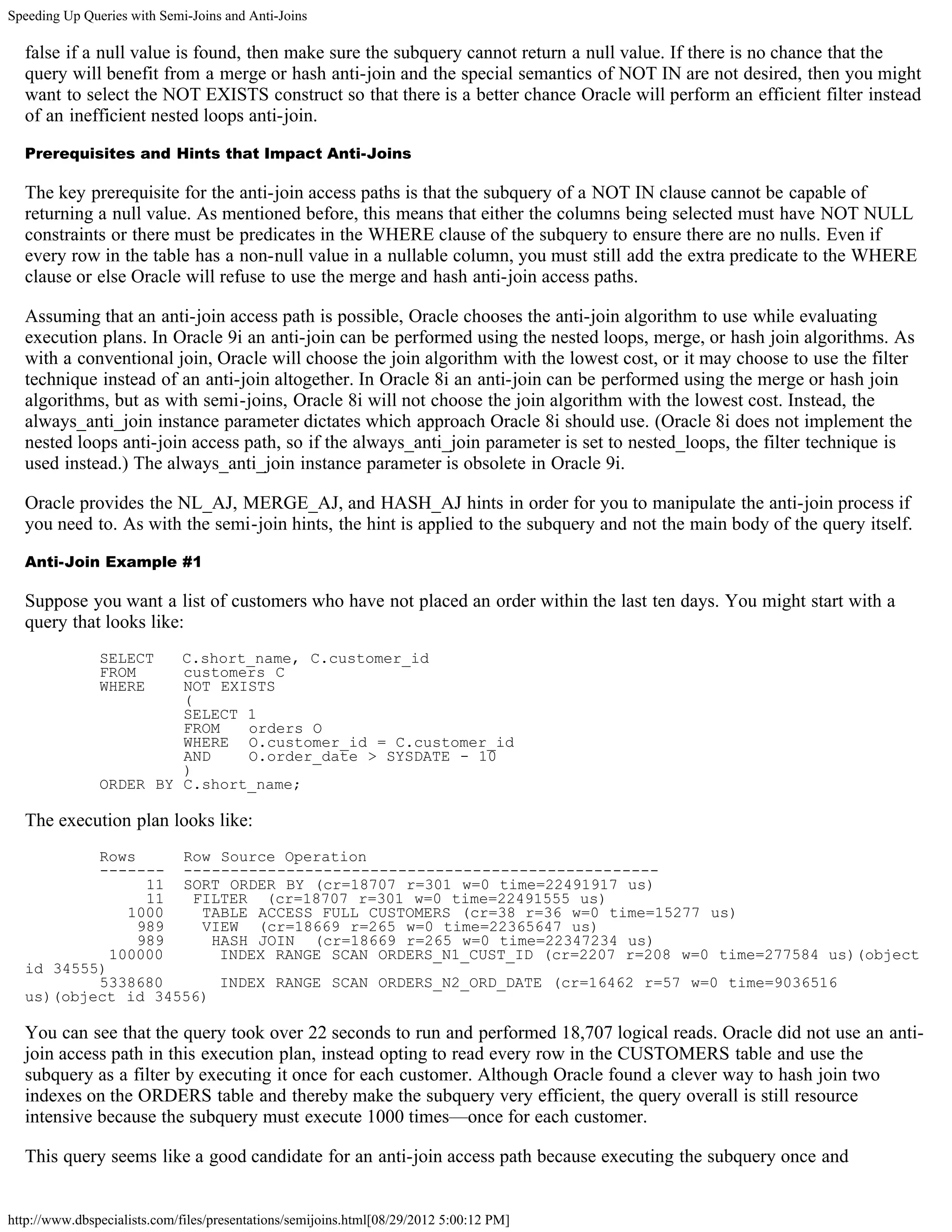 Speeding Up Queries with Semi-Joins and Anti-Joins

  false if a null value is found, then make sure the subquery cannot return a null value. If there is no chance that the
  query will benefit from a merge or hash anti-join and the special semantics of NOT IN are not desired, then you might
  want to select the NOT EXISTS construct so that there is a better chance Oracle will perform an efficient filter instead
  of an inefficient nested loops anti-join.

  Prerequisites and Hints that Impact Anti-Joins

  The key prerequisite for the anti-join access paths is that the subquery of a NOT IN clause cannot be capable of
  returning a null value. As mentioned before, this means that either the columns being selected must have NOT NULL
  constraints or there must be predicates in the WHERE clause of the subquery to ensure there are no nulls. Even if
  every row in the table has a non-null value in a nullable column, you must still add the extra predicate to the WHERE
  clause or else Oracle will refuse to use the merge and hash anti-join access paths.

  Assuming that an anti-join access path is possible, Oracle chooses the anti-join algorithm to use while evaluating
  execution plans. In Oracle 9i an anti-join can be performed using the nested loops, merge, or hash join algorithms. As
  with a conventional join, Oracle will choose the join algorithm with the lowest cost, or it may choose to use the filter
  technique instead of an anti-join altogether. In Oracle 8i an anti-join can be performed using the merge or hash join
  algorithms, but as with semi-joins, Oracle 8i will not choose the join algorithm with the lowest cost. Instead, the
  always_anti_join instance parameter dictates which approach Oracle 8i should use. (Oracle 8i does not implement the
  nested loops anti-join access path, so if the always_anti_join parameter is set to nested_loops, the filter technique is
  used instead.) The always_anti_join instance parameter is obsolete in Oracle 9i.

  Oracle provides the NL_AJ, MERGE_AJ, and HASH_AJ hints in order for you to manipulate the anti-join process if
  you need to. As with the semi-join hints, the hint is applied to the subquery and not the main body of the query itself.

  Anti-Join Example #1

  Suppose you want a list of customers who have not placed an order within the last ten days. You might start with a
  query that looks like:
               SELECT   C.short_name, C.customer_id
               FROM     customers C
               WHERE    NOT EXISTS
                        (
                        SELECT 1
                        FROM   orders O
                        WHERE O.customer_id = C.customer_id
                        AND    O.order_date > SYSDATE - 10
                        )
               ORDER BY C.short_name;

  The execution plan looks like:
          Rows     Row Source Operation
          ------- ---------------------------------------------------
                11 SORT ORDER BY (cr=18707 r=301 w=0 time=22491917 us)
                11  FILTER (cr=18707 r=301 w=0 time=22491555 us)
              1000   TABLE ACCESS FULL CUSTOMERS (cr=38 r=36 w=0 time=15277 us)
               989   VIEW (cr=18669 r=265 w=0 time=22365647 us)
               989     HASH JOIN (cr=18669 r=265 w=0 time=22347234 us)
            100000      INDEX RANGE SCAN ORDERS_N1_CUST_ID (cr=2207 r=208 w=0 time=277584 us)(object
  id 34555)
          5338680       INDEX RANGE SCAN ORDERS_N2_ORD_DATE (cr=16462 r=57 w=0 time=9036516
  us)(object id 34556)

  You can see that the query took over 22 seconds to run and performed 18,707 logical reads. Oracle did not use an anti-
  join access path in this execution plan, instead opting to read every row in the CUSTOMERS table and use the
  subquery as a filter by executing it once for each customer. Although Oracle found a clever way to hash join two
  indexes on the ORDERS table and thereby make the subquery very efficient, the query overall is still resource
  intensive because the subquery must execute 1000 times—once for each customer.

  This query seems like a good candidate for an anti-join access path because executing the subquery once and


http://www.dbspecialists.com/files/presentations/semijoins.html[08/29/2012 5:00:12 PM]
 