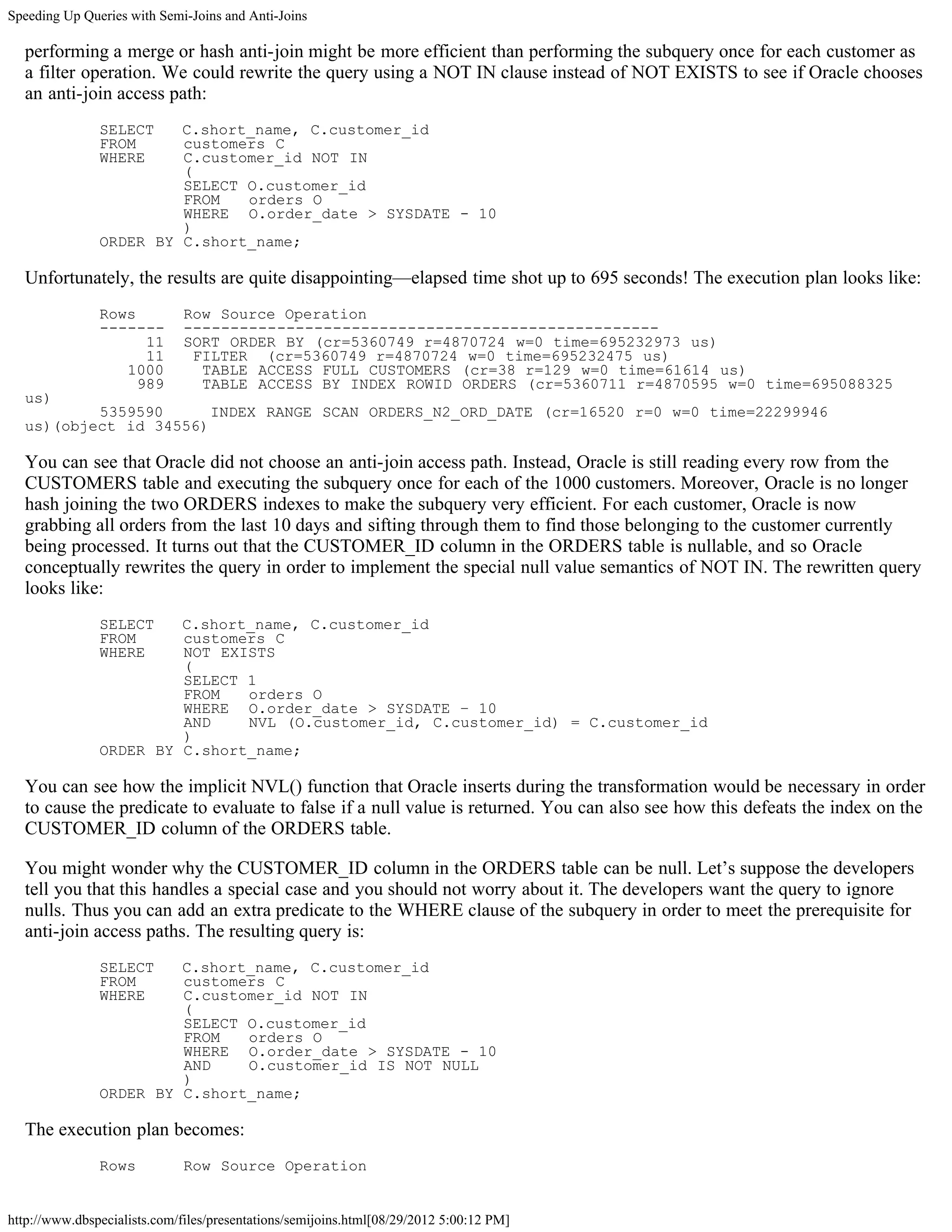 Speeding Up Queries with Semi-Joins and Anti-Joins

  performing a merge or hash anti-join might be more efficient than performing the subquery once for each customer as
  a filter operation. We could rewrite the query using a NOT IN clause instead of NOT EXISTS to see if Oracle chooses
  an anti-join access path:
               SELECT   C.short_name, C.customer_id
               FROM     customers C
               WHERE    C.customer_id NOT IN
                        (
                        SELECT O.customer_id
                        FROM   orders O
                        WHERE O.order_date > SYSDATE - 10
                        )
               ORDER BY C.short_name;

  Unfortunately, the results are quite disappointing—elapsed time shot up to 695 seconds! The execution plan looks like:
               Rows           Row Source Operation
               -------        ---------------------------------------------------
                     11       SORT ORDER BY (cr=5360749 r=4870724 w=0 time=695232973 us)
                     11        FILTER (cr=5360749 r=4870724 w=0 time=695232475 us)
                  1000          TABLE ACCESS FULL CUSTOMERS (cr=38 r=129 w=0 time=61614 us)
                    989         TABLE ACCESS BY INDEX ROWID ORDERS (cr=5360711 r=4870595 w=0 time=695088325
  us)
          5359590      INDEX RANGE SCAN ORDERS_N2_ORD_DATE (cr=16520 r=0 w=0 time=22299946
  us)(object id 34556)

  You can see that Oracle did not choose an anti-join access path. Instead, Oracle is still reading every row from the
  CUSTOMERS table and executing the subquery once for each of the 1000 customers. Moreover, Oracle is no longer
  hash joining the two ORDERS indexes to make the subquery very efficient. For each customer, Oracle is now
  grabbing all orders from the last 10 days and sifting through them to find those belonging to the customer currently
  being processed. It turns out that the CUSTOMER_ID column in the ORDERS table is nullable, and so Oracle
  conceptually rewrites the query in order to implement the special null value semantics of NOT IN. The rewritten query
  looks like:
               SELECT   C.short_name, C.customer_id
               FROM     customers C
               WHERE    NOT EXISTS
                        (
                        SELECT 1
                        FROM   orders O
                        WHERE O.order_date > SYSDATE – 10
                        AND    NVL (O.customer_id, C.customer_id) = C.customer_id
                        )
               ORDER BY C.short_name;

  You can see how the implicit NVL() function that Oracle inserts during the transformation would be necessary in order
  to cause the predicate to evaluate to false if a null value is returned. You can also see how this defeats the index on the
  CUSTOMER_ID column of the ORDERS table.

  You might wonder why the CUSTOMER_ID column in the ORDERS table can be null. Let’s suppose the developers
  tell you that this handles a special case and you should not worry about it. The developers want the query to ignore
  nulls. Thus you can add an extra predicate to the WHERE clause of the subquery in order to meet the prerequisite for
  anti-join access paths. The resulting query is:
               SELECT   C.short_name, C.customer_id
               FROM     customers C
               WHERE    C.customer_id NOT IN
                        (
                        SELECT O.customer_id
                        FROM   orders O
                        WHERE O.order_date > SYSDATE - 10
                        AND    O.customer_id IS NOT NULL
                        )
               ORDER BY C.short_name;

  The execution plan becomes:
               Rows           Row Source Operation


http://www.dbspecialists.com/files/presentations/semijoins.html[08/29/2012 5:00:12 PM]
 