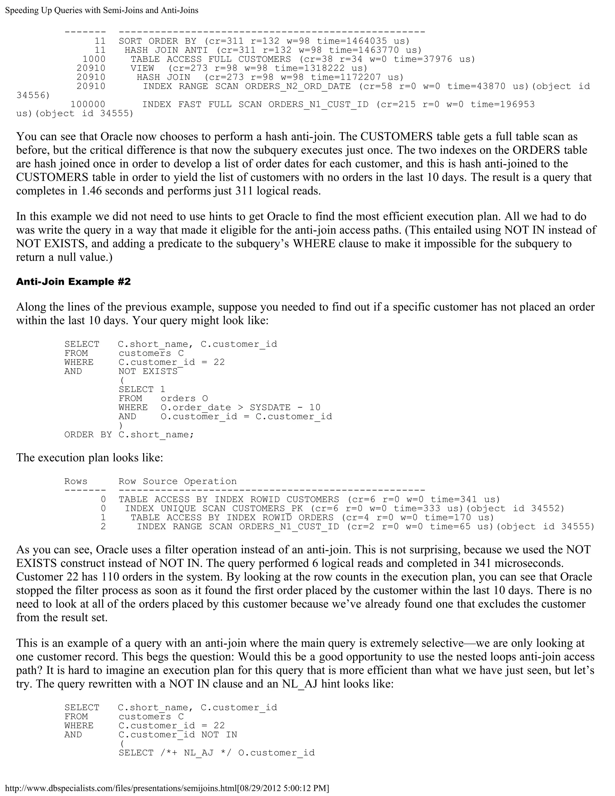 Speeding Up Queries with Semi-Joins and Anti-Joins

               -------        ---------------------------------------------------
                    11        SORT ORDER BY (cr=311 r=132 w=98 time=1464035 us)
                    11         HASH JOIN ANTI (cr=311 r=132 w=98 time=1463770 us)
                  1000          TABLE ACCESS FULL CUSTOMERS (cr=38 r=34 w=0 time=37976 us)
                 20910          VIEW (cr=273 r=98 w=98 time=1318222 us)
                 20910           HASH JOIN (cr=273 r=98 w=98 time=1172207 us)
                 20910            INDEX RANGE SCAN ORDERS_N2_ORD_DATE (cr=58 r=0 w=0 time=43870 us)(object id
  34556)
           100000      INDEX FAST FULL SCAN ORDERS_N1_CUST_ID (cr=215 r=0 w=0 time=196953
  us)(object id 34555)

  You can see that Oracle now chooses to perform a hash anti-join. The CUSTOMERS table gets a full table scan as
  before, but the critical difference is that now the subquery executes just once. The two indexes on the ORDERS table
  are hash joined once in order to develop a list of order dates for each customer, and this is hash anti-joined to the
  CUSTOMERS table in order to yield the list of customers with no orders in the last 10 days. The result is a query that
  completes in 1.46 seconds and performs just 311 logical reads.

  In this example we did not need to use hints to get Oracle to find the most efficient execution plan. All we had to do
  was write the query in a way that made it eligible for the anti-join access paths. (This entailed using NOT IN instead of
  NOT EXISTS, and adding a predicate to the subquery’s WHERE clause to make it impossible for the subquery to
  return a null value.)

  Anti-Join Example #2

  Along the lines of the previous example, suppose you needed to find out if a specific customer has not placed an order
  within the last 10 days. Your query might look like:
               SELECT   C.short_name, C.customer_id
               FROM     customers C
               WHERE    C.customer_id = 22
               AND      NOT EXISTS
                        (
                        SELECT 1
                        FROM   orders O
                        WHERE O.order_date > SYSDATE - 10
                        AND    O.customer_id = C.customer_id
                        )
               ORDER BY C.short_name;

  The execution plan looks like:
               Rows           Row Source Operation
               -------        ---------------------------------------------------
                     0        TABLE ACCESS BY INDEX ROWID CUSTOMERS (cr=6 r=0 w=0 time=341 us)
                     0         INDEX UNIQUE SCAN CUSTOMERS_PK (cr=6 r=0 w=0 time=333 us)(object id 34552)
                     1          TABLE ACCESS BY INDEX ROWID ORDERS (cr=4 r=0 w=0 time=170 us)
                     2           INDEX RANGE SCAN ORDERS_N1_CUST_ID (cr=2 r=0 w=0 time=65 us)(object id 34555)

  As you can see, Oracle uses a filter operation instead of an anti-join. This is not surprising, because we used the NOT
  EXISTS construct instead of NOT IN. The query performed 6 logical reads and completed in 341 microseconds.
  Customer 22 has 110 orders in the system. By looking at the row counts in the execution plan, you can see that Oracle
  stopped the filter process as soon as it found the first order placed by the customer within the last 10 days. There is no
  need to look at all of the orders placed by this customer because we’ve already found one that excludes the customer
  from the result set.

  This is an example of a query with an anti-join where the main query is extremely selective—we are only looking at
  one customer record. This begs the question: Would this be a good opportunity to use the nested loops anti-join access
  path? It is hard to imagine an execution plan for this query that is more efficient than what we have just seen, but let’s
  try. The query rewritten with a NOT IN clause and an NL_AJ hint looks like:
               SELECT        C.short_name, C.customer_id
               FROM          customers C
               WHERE         C.customer_id = 22
               AND           C.customer_id NOT IN
                             (
                             SELECT /*+ NL_AJ */ O.customer_id


http://www.dbspecialists.com/files/presentations/semijoins.html[08/29/2012 5:00:12 PM]
 
