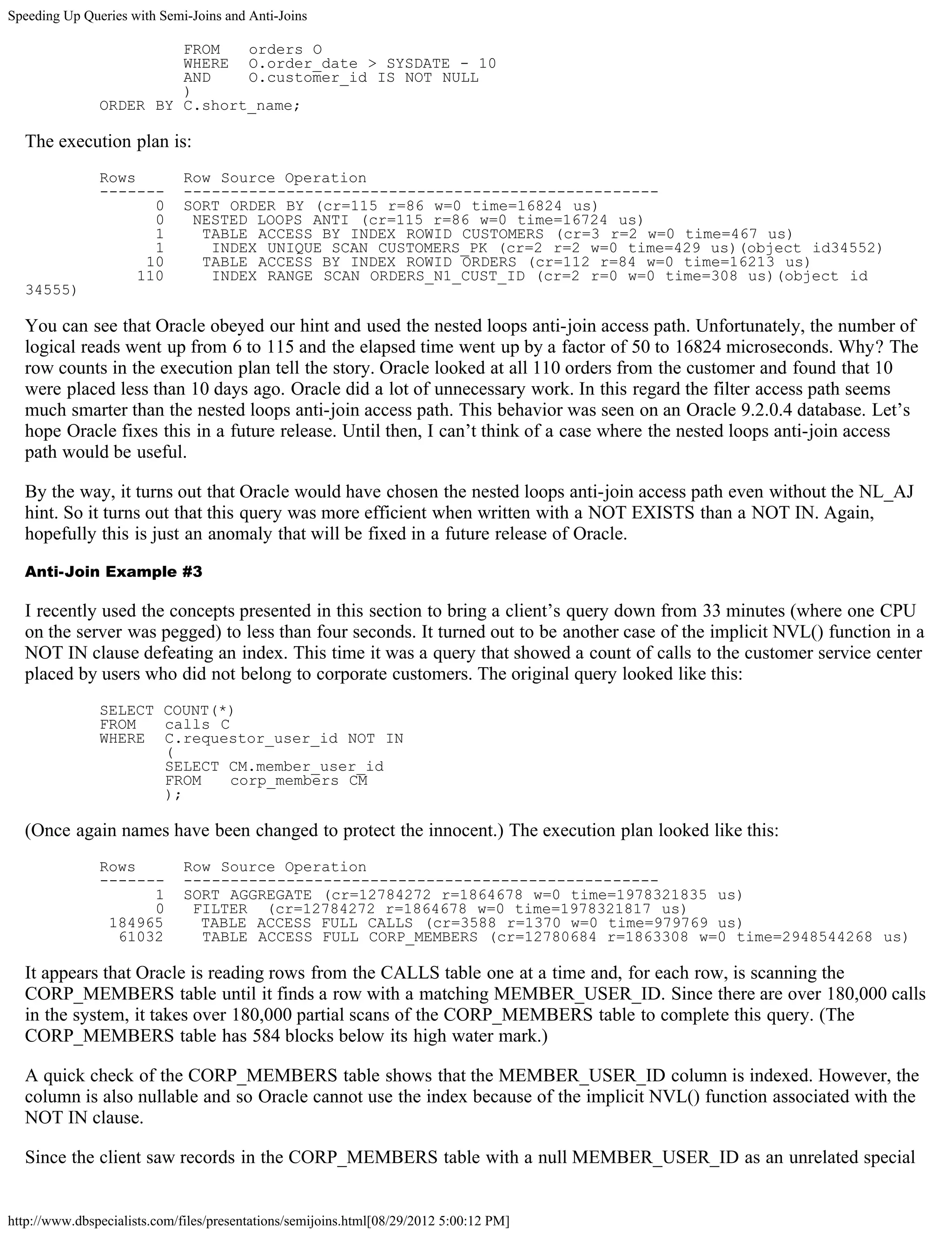 Speeding Up Queries with Semi-Joins and Anti-Joins

                        FROM   orders O
                        WHERE O.order_date > SYSDATE - 10
                        AND    O.customer_id IS NOT NULL
                        )
               ORDER BY C.short_name;

  The execution plan is:
               Rows           Row Source Operation
               -------        ---------------------------------------------------
                      0       SORT ORDER BY (cr=115 r=86 w=0 time=16824 us)
                      0        NESTED LOOPS ANTI (cr=115 r=86 w=0 time=16724 us)
                      1         TABLE ACCESS BY INDEX ROWID CUSTOMERS (cr=3 r=2 w=0 time=467 us)
                      1          INDEX UNIQUE SCAN CUSTOMERS_PK (cr=2 r=2 w=0 time=429 us)(object id34552)
                     10         TABLE ACCESS BY INDEX ROWID ORDERS (cr=112 r=84 w=0 time=16213 us)
                    110          INDEX RANGE SCAN ORDERS_N1_CUST_ID (cr=2 r=0 w=0 time=308 us)(object id
  34555)

  You can see that Oracle obeyed our hint and used the nested loops anti-join access path. Unfortunately, the number of
  logical reads went up from 6 to 115 and the elapsed time went up by a factor of 50 to 16824 microseconds. Why? The
  row counts in the execution plan tell the story. Oracle looked at all 110 orders from the customer and found that 10
  were placed less than 10 days ago. Oracle did a lot of unnecessary work. In this regard the filter access path seems
  much smarter than the nested loops anti-join access path. This behavior was seen on an Oracle 9.2.0.4 database. Let’s
  hope Oracle fixes this in a future release. Until then, I can’t think of a case where the nested loops anti-join access
  path would be useful.

  By the way, it turns out that Oracle would have chosen the nested loops anti-join access path even without the NL_AJ
  hint. So it turns out that this query was more efficient when written with a NOT EXISTS than a NOT IN. Again,
  hopefully this is just an anomaly that will be fixed in a future release of Oracle.

  Anti-Join Example #3

  I recently used the concepts presented in this section to bring a client’s query down from 33 minutes (where one CPU
  on the server was pegged) to less than four seconds. It turned out to be another case of the implicit NVL() function in a
  NOT IN clause defeating an index. This time it was a query that showed a count of calls to the customer service center
  placed by users who did not belong to corporate customers. The original query looked like this:
               SELECT COUNT(*)
               FROM   calls C
               WHERE C.requestor_user_id NOT IN
                      (
                      SELECT CM.member_user_id
                      FROM    corp_members CM
                      );

  (Once again names have been changed to protect the innocent.) The execution plan looked like this:
               Rows           Row Source Operation
               -------        ---------------------------------------------------
                     1        SORT AGGREGATE (cr=12784272 r=1864678 w=0 time=1978321835 us)
                     0         FILTER (cr=12784272 r=1864678 w=0 time=1978321817 us)
                184965          TABLE ACCESS FULL CALLS (cr=3588 r=1370 w=0 time=979769 us)
                 61032          TABLE ACCESS FULL CORP_MEMBERS (cr=12780684 r=1863308 w=0 time=2948544268 us)

  It appears that Oracle is reading rows from the CALLS table one at a time and, for each row, is scanning the
  CORP_MEMBERS table until it finds a row with a matching MEMBER_USER_ID. Since there are over 180,000 calls
  in the system, it takes over 180,000 partial scans of the CORP_MEMBERS table to complete this query. (The
  CORP_MEMBERS table has 584 blocks below its high water mark.)

  A quick check of the CORP_MEMBERS table shows that the MEMBER_USER_ID column is indexed. However, the
  column is also nullable and so Oracle cannot use the index because of the implicit NVL() function associated with the
  NOT IN clause.

  Since the client saw records in the CORP_MEMBERS table with a null MEMBER_USER_ID as an unrelated special


http://www.dbspecialists.com/files/presentations/semijoins.html[08/29/2012 5:00:12 PM]
 