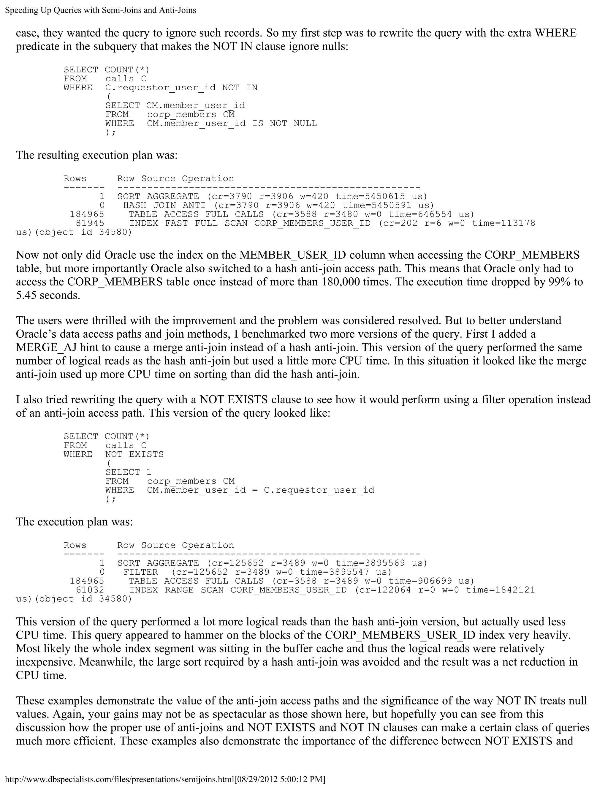 Speeding Up Queries with Semi-Joins and Anti-Joins

  case, they wanted the query to ignore such records. So my first step was to rewrite the query with the extra WHERE
  predicate in the subquery that makes the NOT IN clause ignore nulls:
               SELECT COUNT(*)
               FROM   calls C
               WHERE C.requestor_user_id NOT IN
                      (
                      SELECT CM.member_user_id
                      FROM    corp_members CM
                      WHERE CM.member_user_id IS NOT NULL
                      );

  The resulting execution plan was:
          Rows     Row Source Operation
          ------- ---------------------------------------------------
                1 SORT AGGREGATE (cr=3790 r=3906 w=420 time=5450615 us)
                0   HASH JOIN ANTI (cr=3790 r=3906 w=420 time=5450591 us)
           184965    TABLE ACCESS FULL CALLS (cr=3588 r=3480 w=0 time=646554 us)
            81945    INDEX FAST FULL SCAN CORP_MEMBERS_USER_ID (cr=202 r=6 w=0 time=113178
  us)(object id 34580)

  Now not only did Oracle use the index on the MEMBER_USER_ID column when accessing the CORP_MEMBERS
  table, but more importantly Oracle also switched to a hash anti-join access path. This means that Oracle only had to
  access the CORP_MEMBERS table once instead of more than 180,000 times. The execution time dropped by 99% to
  5.45 seconds.

  The users were thrilled with the improvement and the problem was considered resolved. But to better understand
  Oracle’s data access paths and join methods, I benchmarked two more versions of the query. First I added a
  MERGE_AJ hint to cause a merge anti-join instead of a hash anti-join. This version of the query performed the same
  number of logical reads as the hash anti-join but used a little more CPU time. In this situation it looked like the merge
  anti-join used up more CPU time on sorting than did the hash anti-join.

  I also tried rewriting the query with a NOT EXISTS clause to see how it would perform using a filter operation instead
  of an anti-join access path. This version of the query looked like:
               SELECT COUNT(*)
               FROM   calls C
               WHERE NOT EXISTS
                      (
                      SELECT 1
                      FROM    corp_members CM
                      WHERE CM.member_user_id = C.requestor_user_id
                      );

  The execution plan was:
          Rows     Row Source Operation
          ------- ---------------------------------------------------
                1 SORT AGGREGATE (cr=125652 r=3489 w=0 time=3895569 us)
                0   FILTER (cr=125652 r=3489 w=0 time=3895547 us)
           184965    TABLE ACCESS FULL CALLS (cr=3588 r=3489 w=0 time=906699 us)
            61032    INDEX RANGE SCAN CORP_MEMBERS_USER_ID (cr=122064 r=0 w=0 time=1842121
  us)(object id 34580)

  This version of the query performed a lot more logical reads than the hash anti-join version, but actually used less
  CPU time. This query appeared to hammer on the blocks of the CORP_MEMBERS_USER_ID index very heavily.
  Most likely the whole index segment was sitting in the buffer cache and thus the logical reads were relatively
  inexpensive. Meanwhile, the large sort required by a hash anti-join was avoided and the result was a net reduction in
  CPU time.

  These examples demonstrate the value of the anti-join access paths and the significance of the way NOT IN treats null
  values. Again, your gains may not be as spectacular as those shown here, but hopefully you can see from this
  discussion how the proper use of anti-joins and NOT EXISTS and NOT IN clauses can make a certain class of queries
  much more efficient. These examples also demonstrate the importance of the difference between NOT EXISTS and


http://www.dbspecialists.com/files/presentations/semijoins.html[08/29/2012 5:00:12 PM]
 