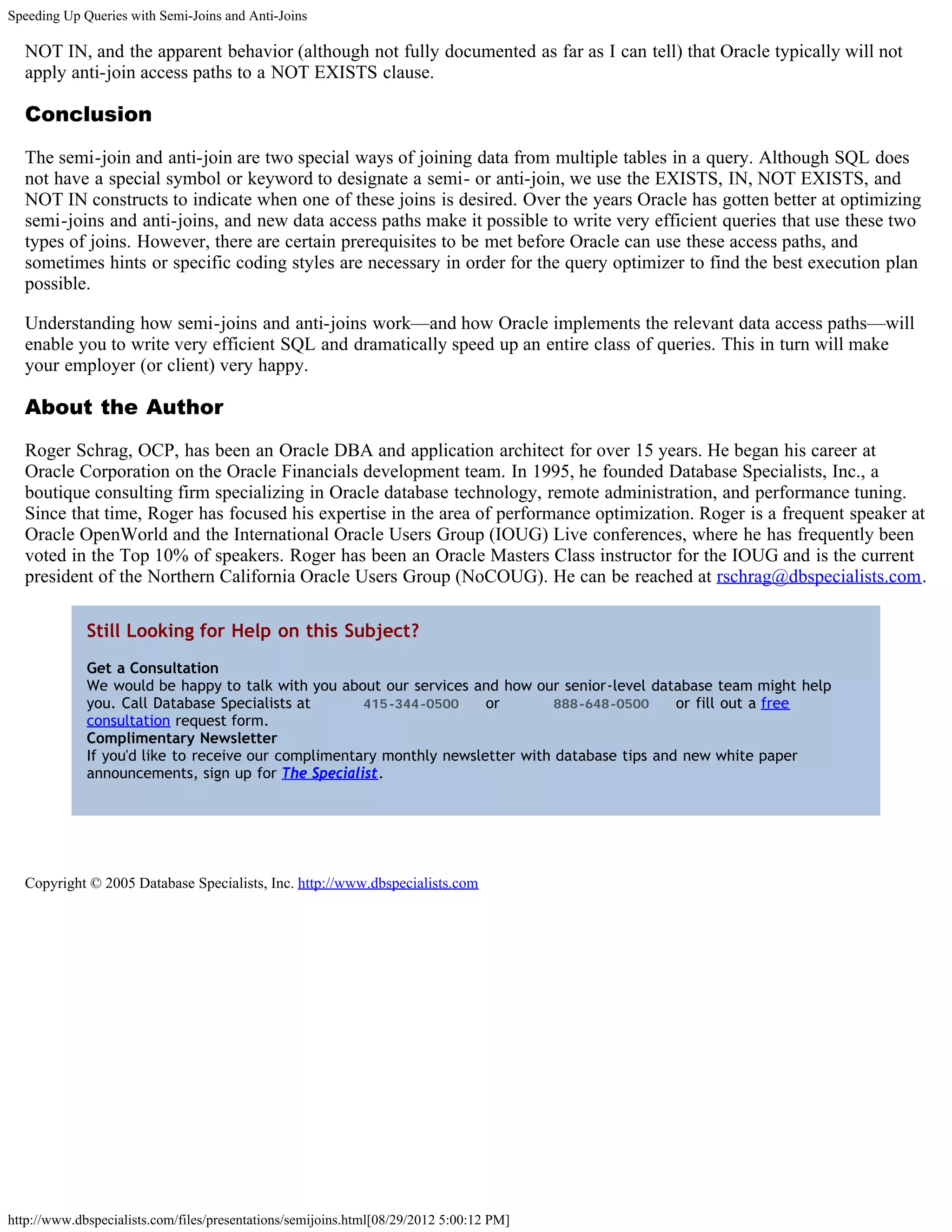 Speeding Up Queries with Semi-Joins and Anti-Joins

  NOT IN, and the apparent behavior (although not fully documented as far as I can tell) that Oracle typically will not
  apply anti-join access paths to a NOT EXISTS clause.

  Conclusion

  The semi-join and anti-join are two special ways of joining data from multiple tables in a query. Although SQL does
  not have a special symbol or keyword to designate a semi- or anti-join, we use the EXISTS, IN, NOT EXISTS, and
  NOT IN constructs to indicate when one of these joins is desired. Over the years Oracle has gotten better at optimizing
  semi-joins and anti-joins, and new data access paths make it possible to write very efficient queries that use these two
  types of joins. However, there are certain prerequisites to be met before Oracle can use these access paths, and
  sometimes hints or specific coding styles are necessary in order for the query optimizer to find the best execution plan
  possible.

  Understanding how semi-joins and anti-joins work—and how Oracle implements the relevant data access paths—will
  enable you to write very efficient SQL and dramatically speed up an entire class of queries. This in turn will make
  your employer (or client) very happy.

  About the Author

  Roger Schrag, OCP, has been an Oracle DBA and application architect for over 15 years. He began his career at
  Oracle Corporation on the Oracle Financials development team. In 1995, he founded Database Specialists, Inc., a
  boutique consulting firm specializing in Oracle database technology, remote administration, and performance tuning.
  Since that time, Roger has focused his expertise in the area of performance optimization. Roger is a frequent speaker at
  Oracle OpenWorld and the International Oracle Users Group (IOUG) Live conferences, where he has frequently been
  voted in the Top 10% of speakers. Roger has been an Oracle Masters Class instructor for the IOUG and is the current
  president of the Northern California Oracle Users Group (NoCOUG). He can be reached at rschrag@dbspecialists.com.

             Still Looking for Help on this Subject?
             Get a Consultation
             We would be happy to talk with you about our services and how our senior-level database team might help
             you. Call Database Specialists at       415-344-0500     or        888-648-0500     or fill out a free
             consultation request form.
             Complimentary Newsletter
             If you'd like to receive our complimentary monthly newsletter with database tips and new white paper
             announcements, sign up for The Specialist.




  Copyright © 2005 Database Specialists, Inc. http://www.dbspecialists.com




http://www.dbspecialists.com/files/presentations/semijoins.html[08/29/2012 5:00:12 PM]
 