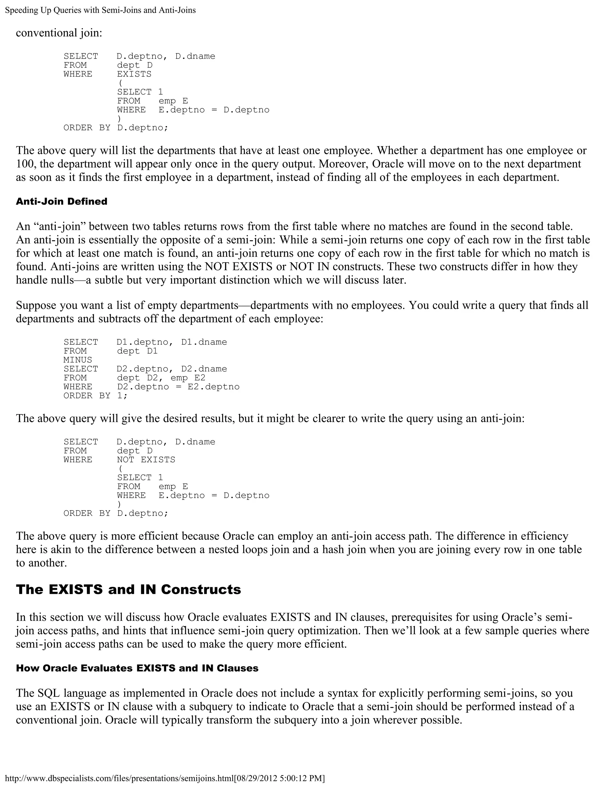 Speeding Up Queries with Semi-Joins and Anti-Joins

  conventional join:
               SELECT   D.deptno, D.dname
               FROM     dept D
               WHERE    EXISTS
                        (
                        SELECT 1
                        FROM   emp E
                        WHERE E.deptno = D.deptno
                        )
               ORDER BY D.deptno;

  The above query will list the departments that have at least one employee. Whether a department has one employee or
  100, the department will appear only once in the query output. Moreover, Oracle will move on to the next department
  as soon as it finds the first employee in a department, instead of finding all of the employees in each department.

  Anti-Join Defined

  An “anti-join” between two tables returns rows from the first table where no matches are found in the second table.
  An anti-join is essentially the opposite of a semi-join: While a semi-join returns one copy of each row in the first table
  for which at least one match is found, an anti-join returns one copy of each row in the first table for which no match is
  found. Anti-joins are written using the NOT EXISTS or NOT IN constructs. These two constructs differ in how they
  handle nulls—a subtle but very important distinction which we will discuss later.

  Suppose you want a list of empty departments—departments with no employees. You could write a query that finds all
  departments and subtracts off the department of each employee:
               SELECT        D1.deptno, D1.dname
               FROM          dept D1
               MINUS
               SELECT        D2.deptno, D2.dname
               FROM          dept D2, emp E2
               WHERE         D2.deptno = E2.deptno
               ORDER BY      1;

  The above query will give the desired results, but it might be clearer to write the query using an anti-join:
               SELECT   D.deptno, D.dname
               FROM     dept D
               WHERE    NOT EXISTS
                        (
                        SELECT 1
                        FROM   emp E
                        WHERE E.deptno = D.deptno
                        )
               ORDER BY D.deptno;

  The above query is more efficient because Oracle can employ an anti-join access path. The difference in efficiency
  here is akin to the difference between a nested loops join and a hash join when you are joining every row in one table
  to another.

  The EXISTS and IN Constructs

  In this section we will discuss how Oracle evaluates EXISTS and IN clauses, prerequisites for using Oracle’s semi-
  join access paths, and hints that influence semi-join query optimization. Then we’ll look at a few sample queries where
  semi-join access paths can be used to make the query more efficient.

  How Oracle Evaluates EXISTS and IN Clauses

  The SQL language as implemented in Oracle does not include a syntax for explicitly performing semi-joins, so you
  use an EXISTS or IN clause with a subquery to indicate to Oracle that a semi-join should be performed instead of a
  conventional join. Oracle will typically transform the subquery into a join wherever possible.



http://www.dbspecialists.com/files/presentations/semijoins.html[08/29/2012 5:00:12 PM]
 