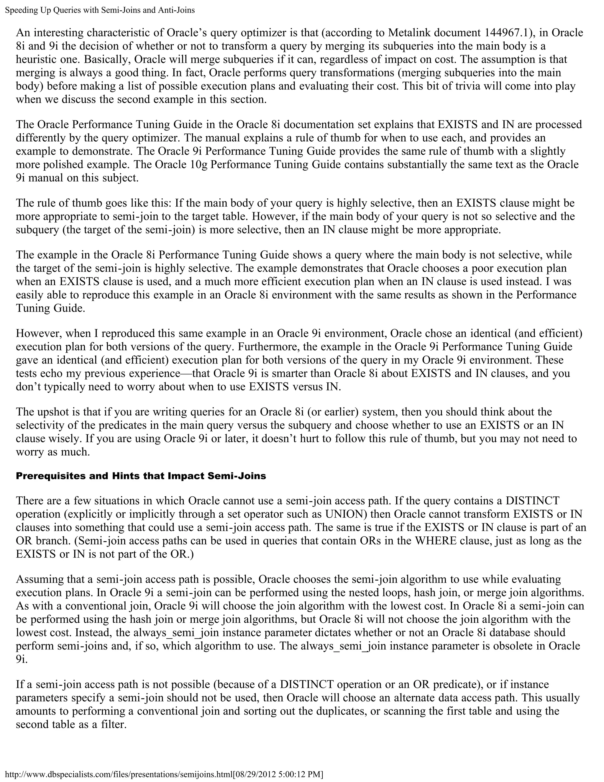 Speeding Up Queries with Semi-Joins and Anti-Joins

  An interesting characteristic of Oracle’s query optimizer is that (according to Metalink document 144967.1), in Oracle
  8i and 9i the decision of whether or not to transform a query by merging its subqueries into the main body is a
  heuristic one. Basically, Oracle will merge subqueries if it can, regardless of impact on cost. The assumption is that
  merging is always a good thing. In fact, Oracle performs query transformations (merging subqueries into the main
  body) before making a list of possible execution plans and evaluating their cost. This bit of trivia will come into play
  when we discuss the second example in this section.

  The Oracle Performance Tuning Guide in the Oracle 8i documentation set explains that EXISTS and IN are processed
  differently by the query optimizer. The manual explains a rule of thumb for when to use each, and provides an
  example to demonstrate. The Oracle 9i Performance Tuning Guide provides the same rule of thumb with a slightly
  more polished example. The Oracle 10g Performance Tuning Guide contains substantially the same text as the Oracle
  9i manual on this subject.

  The rule of thumb goes like this: If the main body of your query is highly selective, then an EXISTS clause might be
  more appropriate to semi-join to the target table. However, if the main body of your query is not so selective and the
  subquery (the target of the semi-join) is more selective, then an IN clause might be more appropriate.

  The example in the Oracle 8i Performance Tuning Guide shows a query where the main body is not selective, while
  the target of the semi-join is highly selective. The example demonstrates that Oracle chooses a poor execution plan
  when an EXISTS clause is used, and a much more efficient execution plan when an IN clause is used instead. I was
  easily able to reproduce this example in an Oracle 8i environment with the same results as shown in the Performance
  Tuning Guide.

  However, when I reproduced this same example in an Oracle 9i environment, Oracle chose an identical (and efficient)
  execution plan for both versions of the query. Furthermore, the example in the Oracle 9i Performance Tuning Guide
  gave an identical (and efficient) execution plan for both versions of the query in my Oracle 9i environment. These
  tests echo my previous experience—that Oracle 9i is smarter than Oracle 8i about EXISTS and IN clauses, and you
  don’t typically need to worry about when to use EXISTS versus IN.

  The upshot is that if you are writing queries for an Oracle 8i (or earlier) system, then you should think about the
  selectivity of the predicates in the main query versus the subquery and choose whether to use an EXISTS or an IN
  clause wisely. If you are using Oracle 9i or later, it doesn’t hurt to follow this rule of thumb, but you may not need to
  worry as much.

  Prerequisites and Hints that Impact Semi-Joins

  There are a few situations in which Oracle cannot use a semi-join access path. If the query contains a DISTINCT
  operation (explicitly or implicitly through a set operator such as UNION) then Oracle cannot transform EXISTS or IN
  clauses into something that could use a semi-join access path. The same is true if the EXISTS or IN clause is part of an
  OR branch. (Semi-join access paths can be used in queries that contain ORs in the WHERE clause, just as long as the
  EXISTS or IN is not part of the OR.)

  Assuming that a semi-join access path is possible, Oracle chooses the semi-join algorithm to use while evaluating
  execution plans. In Oracle 9i a semi-join can be performed using the nested loops, hash join, or merge join algorithms.
  As with a conventional join, Oracle 9i will choose the join algorithm with the lowest cost. In Oracle 8i a semi-join can
  be performed using the hash join or merge join algorithms, but Oracle 8i will not choose the join algorithm with the
  lowest cost. Instead, the always_semi_join instance parameter dictates whether or not an Oracle 8i database should
  perform semi-joins and, if so, which algorithm to use. The always_semi_join instance parameter is obsolete in Oracle
  9i.

  If a semi-join access path is not possible (because of a DISTINCT operation or an OR predicate), or if instance
  parameters specify a semi-join should not be used, then Oracle will choose an alternate data access path. This usually
  amounts to performing a conventional join and sorting out the duplicates, or scanning the first table and using the
  second table as a filter.



http://www.dbspecialists.com/files/presentations/semijoins.html[08/29/2012 5:00:12 PM]
 
