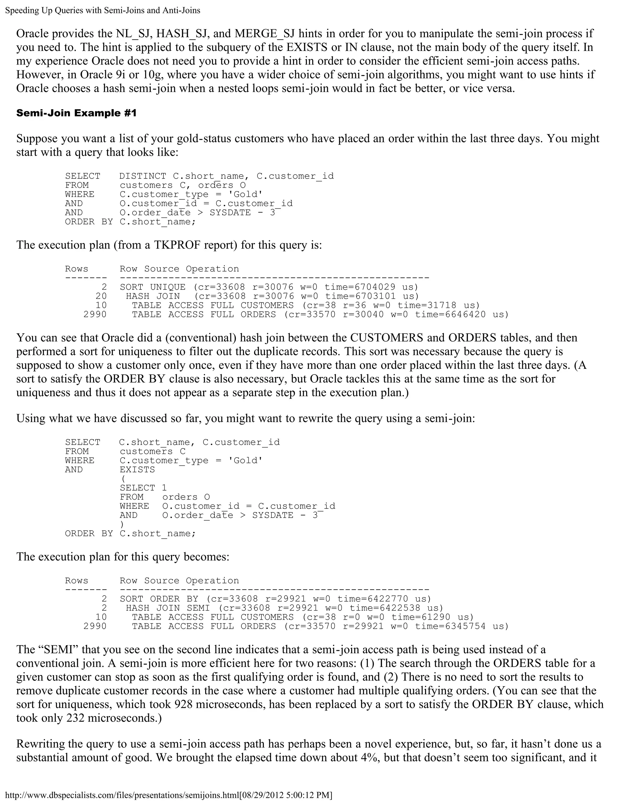 Speeding Up Queries with Semi-Joins and Anti-Joins

  Oracle provides the NL_SJ, HASH_SJ, and MERGE_SJ hints in order for you to manipulate the semi-join process if
  you need to. The hint is applied to the subquery of the EXISTS or IN clause, not the main body of the query itself. In
  my experience Oracle does not need you to provide a hint in order to consider the efficient semi-join access paths.
  However, in Oracle 9i or 10g, where you have a wider choice of semi-join algorithms, you might want to use hints if
  Oracle chooses a hash semi-join when a nested loops semi-join would in fact be better, or vice versa.

  Semi-Join Example #1

  Suppose you want a list of your gold-status customers who have placed an order within the last three days. You might
  start with a query that looks like:
               SELECT        DISTINCT C.short_name, C.customer_id
               FROM          customers C, orders O
               WHERE         C.customer_type = 'Gold'
               AND           O.customer_id = C.customer_id
               AND           O.order_date > SYSDATE - 3
               ORDER BY      C.short_name;

  The execution plan (from a TKPROF report) for this query is:
               Rows           Row Source Operation
               -------        ---------------------------------------------------
                     2        SORT UNIQUE (cr=33608 r=30076 w=0 time=6704029 us)
                    20         HASH JOIN (cr=33608 r=30076 w=0 time=6703101 us)
                    10          TABLE ACCESS FULL CUSTOMERS (cr=38 r=36 w=0 time=31718 us)
                  2990          TABLE ACCESS FULL ORDERS (cr=33570 r=30040 w=0 time=6646420 us)

  You can see that Oracle did a (conventional) hash join between the CUSTOMERS and ORDERS tables, and then
  performed a sort for uniqueness to filter out the duplicate records. This sort was necessary because the query is
  supposed to show a customer only once, even if they have more than one order placed within the last three days. (A
  sort to satisfy the ORDER BY clause is also necessary, but Oracle tackles this at the same time as the sort for
  uniqueness and thus it does not appear as a separate step in the execution plan.)

  Using what we have discussed so far, you might want to rewrite the query using a semi-join:
               SELECT   C.short_name, C.customer_id
               FROM     customers C
               WHERE    C.customer_type = 'Gold'
               AND      EXISTS
                        (
                        SELECT 1
                        FROM   orders O
                        WHERE O.customer_id = C.customer_id
                        AND    O.order_date > SYSDATE - 3
                        )
               ORDER BY C.short_name;

  The execution plan for this query becomes:
               Rows           Row Source Operation
               -------        ---------------------------------------------------
                     2        SORT ORDER BY (cr=33608 r=29921 w=0 time=6422770 us)
                     2         HASH JOIN SEMI (cr=33608 r=29921 w=0 time=6422538 us)
                    10          TABLE ACCESS FULL CUSTOMERS (cr=38 r=0 w=0 time=61290 us)
                  2990          TABLE ACCESS FULL ORDERS (cr=33570 r=29921 w=0 time=6345754 us)

  The “SEMI” that you see on the second line indicates that a semi-join access path is being used instead of a
  conventional join. A semi-join is more efficient here for two reasons: (1) The search through the ORDERS table for a
  given customer can stop as soon as the first qualifying order is found, and (2) There is no need to sort the results to
  remove duplicate customer records in the case where a customer had multiple qualifying orders. (You can see that the
  sort for uniqueness, which took 928 microseconds, has been replaced by a sort to satisfy the ORDER BY clause, which
  took only 232 microseconds.)

  Rewriting the query to use a semi-join access path has perhaps been a novel experience, but, so far, it hasn’t done us a
  substantial amount of good. We brought the elapsed time down about 4%, but that doesn’t seem too significant, and it


http://www.dbspecialists.com/files/presentations/semijoins.html[08/29/2012 5:00:12 PM]
 