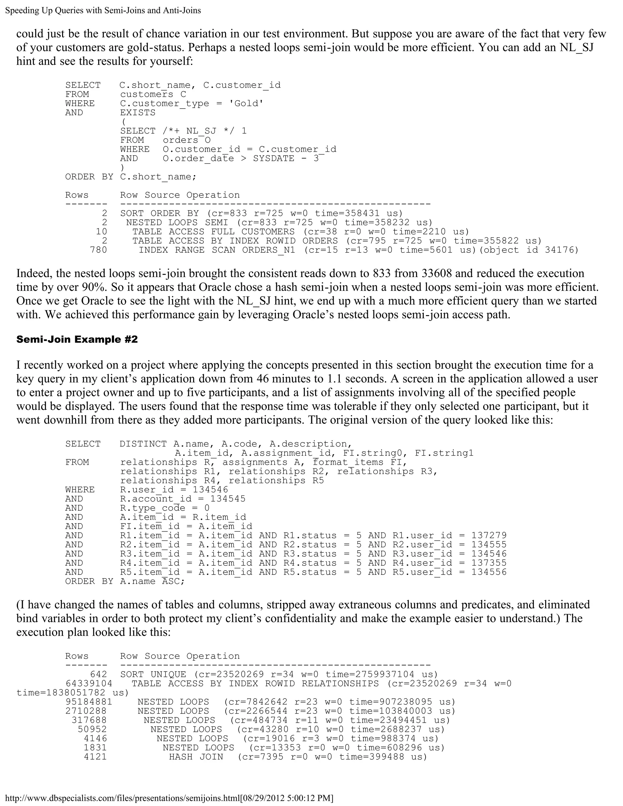 Speeding Up Queries with Semi-Joins and Anti-Joins

  could just be the result of chance variation in our test environment. But suppose you are aware of the fact that very few
  of your customers are gold-status. Perhaps a nested loops semi-join would be more efficient. You can add an NL_SJ
  hint and see the results for yourself:
               SELECT   C.short_name, C.customer_id
               FROM     customers C
               WHERE    C.customer_type = 'Gold'
               AND      EXISTS
                        (
                        SELECT /*+ NL_SJ */ 1
                        FROM   orders O
                        WHERE O.customer_id = C.customer_id
                        AND    O.order_date > SYSDATE - 3
                        )
               ORDER BY C.short_name;
               Rows           Row Source Operation
               -------        ---------------------------------------------------
                      2       SORT ORDER BY (cr=833 r=725 w=0 time=358431 us)
                      2        NESTED LOOPS SEMI (cr=833 r=725 w=0 time=358232 us)
                     10         TABLE ACCESS FULL CUSTOMERS (cr=38 r=0 w=0 time=2210 us)
                      2         TABLE ACCESS BY INDEX ROWID ORDERS (cr=795 r=725 w=0 time=355822 us)
                    780          INDEX RANGE SCAN ORDERS_N1 (cr=15 r=13 w=0 time=5601 us)(object id 34176)

  Indeed, the nested loops semi-join brought the consistent reads down to 833 from 33608 and reduced the execution
  time by over 90%. So it appears that Oracle chose a hash semi-join when a nested loops semi-join was more efficient.
  Once we get Oracle to see the light with the NL_SJ hint, we end up with a much more efficient query than we started
  with. We achieved this performance gain by leveraging Oracle’s nested loops semi-join access path.

  Semi-Join Example #2

  I recently worked on a project where applying the concepts presented in this section brought the execution time for a
  key query in my client’s application down from 46 minutes to 1.1 seconds. A screen in the application allowed a user
  to enter a project owner and up to five participants, and a list of assignments involving all of the specified people
  would be displayed. The users found that the response time was tolerable if they only selected one participant, but it
  went downhill from there as they added more participants. The original version of the query looked like this:
               SELECT   DISTINCT A.name, A.code, A.description,
                                 A.item_id, A.assignment_id, FI.string0, FI.string1
               FROM     relationships R, assignments A, format_items FI,
                        relationships R1, relationships R2, relationships R3,
                        relationships R4, relationships R5
               WHERE    R.user_id = 134546
               AND      R.account_id = 134545
               AND      R.type_code = 0
               AND      A.item_id = R.item_id
               AND      FI.item_id = A.item_id
               AND      R1.item_id = A.item_id AND R1.status = 5 AND R1.user_id = 137279
               AND      R2.item_id = A.item_id AND R2.status = 5 AND R2.user_id = 134555
               AND      R3.item_id = A.item_id AND R3.status = 5 AND R3.user_id = 134546
               AND      R4.item_id = A.item_id AND R4.status = 5 AND R4.user_id = 137355
               AND      R5.item_id = A.item_id AND R5.status = 5 AND R5.user_id = 134556
               ORDER BY A.name ASC;

  (I have changed the names of tables and columns, stripped away extraneous columns and predicates, and eliminated
  bind variables in order to both protect my client’s confidentiality and make the example easier to understand.) The
  execution plan looked like this:
          Rows     Row Source Operation
          ------- ---------------------------------------------------
               642 SORT UNIQUE (cr=23520269 r=34 w=0 time=2759937104 us)
          64339104    TABLE ACCESS BY INDEX ROWID RELATIONSHIPS (cr=23520269 r=34 w=0
  time=1838051782 us)
          95184881     NESTED LOOPS (cr=7842642 r=23 w=0 time=907238095 us)
          2710288      NESTED LOOPS (cr=2266544 r=23 w=0 time=103840003 us)
           317688       NESTED LOOPS (cr=484734 r=11 w=0 time=23494451 us)
            50952        NESTED LOOPS (cr=43280 r=10 w=0 time=2688237 us)
             4146         NESTED LOOPS (cr=19016 r=3 w=0 time=988374 us)
             1831          NESTED LOOPS (cr=13353 r=0 w=0 time=608296 us)
             4121           HASH JOIN (cr=7395 r=0 w=0 time=399488 us)



http://www.dbspecialists.com/files/presentations/semijoins.html[08/29/2012 5:00:12 PM]
 