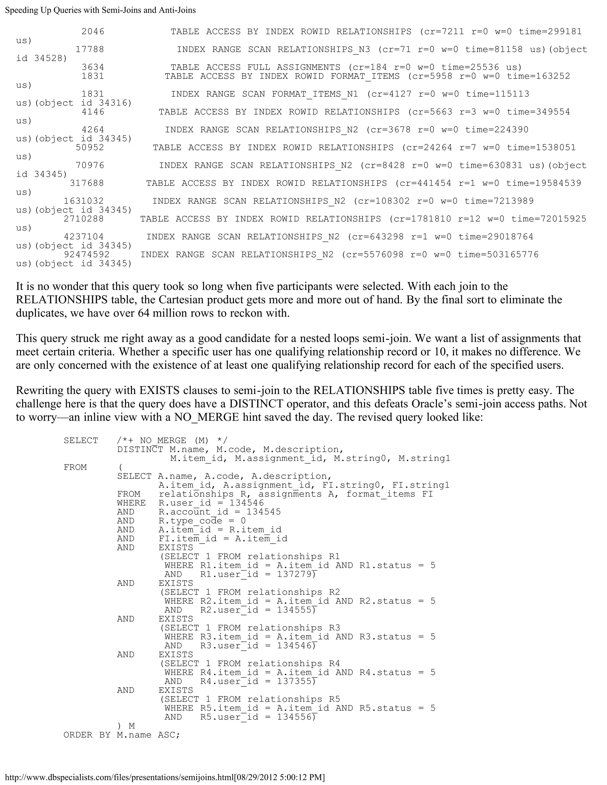 Speeding Up Queries with Semi-Joins and Anti-Joins

                    2046                    TABLE ACCESS BY INDEX ROWID RELATIONSHIPS (cr=7211 r=0 w=0 time=299181
  us)
                  17788                       INDEX RANGE SCAN RELATIONSHIPS_N3 (cr=71 r=0 w=0 time=81158 us)(object
  id 34528)
                    3634                   TABLE ACCESS FULL ASSIGNMENTS (cr=184 r=0 w=0 time=25536 us)
                    1831                  TABLE ACCESS BY INDEX ROWID FORMAT_ITEMS (cr=5958 r=0 w=0 time=163252
  us)
              1831          INDEX RANGE SCAN FORMAT_ITEMS_N1 (cr=4127 r=0 w=0 time=115113
  us)(object id 34316)
              4146        TABLE ACCESS BY INDEX ROWID RELATIONSHIPS (cr=5663 r=3 w=0 time=349554
  us)
              4264         INDEX RANGE SCAN RELATIONSHIPS_N2 (cr=3678 r=0 w=0 time=224390
  us)(object id 34345)
             50952       TABLE ACCESS BY INDEX ROWID RELATIONSHIPS (cr=24264 r=7 w=0 time=1538051
  us)
             70976        INDEX RANGE SCAN RELATIONSHIPS_N2 (cr=8428 r=0 w=0 time=630831 us)(object
  id 34345)
            317688      TABLE ACCESS BY INDEX ROWID RELATIONSHIPS (cr=441454 r=1 w=0 time=19584539
  us)
          1631032        INDEX RANGE SCAN RELATIONSHIPS_N2 (cr=108302 r=0 w=0 time=7213989
  us)(object id 34345)
          2710288      TABLE ACCESS BY INDEX ROWID RELATIONSHIPS (cr=1781810 r=12 w=0 time=72015925
  us)
          4237104       INDEX RANGE SCAN RELATIONSHIPS_N2 (cr=643298 r=1 w=0 time=29018764
  us)(object id 34345)
          92474592     INDEX RANGE SCAN RELATIONSHIPS_N2 (cr=5576098 r=0 w=0 time=503165776
  us)(object id 34345)

  It is no wonder that this query took so long when five participants were selected. With each join to the
  RELATIONSHIPS table, the Cartesian product gets more and more out of hand. By the final sort to eliminate the
  duplicates, we have over 64 million rows to reckon with.

  This query struck me right away as a good candidate for a nested loops semi-join. We want a list of assignments that
  meet certain criteria. Whether a specific user has one qualifying relationship record or 10, it makes no difference. We
  are only concerned with the existence of at least one qualifying relationship record for each of the specified users.

  Rewriting the query with EXISTS clauses to semi-join to the RELATIONSHIPS table five times is pretty easy. The
  challenge here is that the query does have a DISTINCT operator, and this defeats Oracle’s semi-join access paths. Not
  to worry—an inline view with a NO_MERGE hint saved the day. The revised query looked like:
               SELECT   /*+ NO_MERGE (M) */
                        DISTINCT M.name, M.code, M.description,
                                 M.item_id, M.assignment_id, M.string0, M.string1
               FROM     (
                        SELECT A.name, A.code, A.description,
                               A.item_id, A.assignment_id, FI.string0, FI.string1
                        FROM   relationships R, assignments A, format_items FI
                        WHERE R.user_id = 134546
                        AND    R.account_id = 134545
                        AND    R.type_code = 0
                        AND    A.item_id = R.item_id
                        AND    FI.item_id = A.item_id
                        AND    EXISTS
                               (SELECT 1 FROM relationships R1
                                WHERE R1.item_id = A.item_id AND R1.status = 5
                                AND   R1.user_id = 137279)
                        AND    EXISTS
                               (SELECT 1 FROM relationships R2
                                WHERE R2.item_id = A.item_id AND R2.status = 5
                                AND   R2.user_id = 134555)
                        AND    EXISTS
                               (SELECT 1 FROM relationships R3
                                WHERE R3.item_id = A.item_id AND R3.status = 5
                                AND   R3.user_id = 134546)
                        AND    EXISTS
                               (SELECT 1 FROM relationships R4
                                WHERE R4.item_id = A.item_id AND R4.status = 5
                                AND   R4.user_id = 137355)
                        AND    EXISTS
                               (SELECT 1 FROM relationships R5
                                WHERE R5.item_id = A.item_id AND R5.status = 5
                                AND   R5.user_id = 134556)
                        ) M
               ORDER BY M.name ASC;



http://www.dbspecialists.com/files/presentations/semijoins.html[08/29/2012 5:00:12 PM]
 