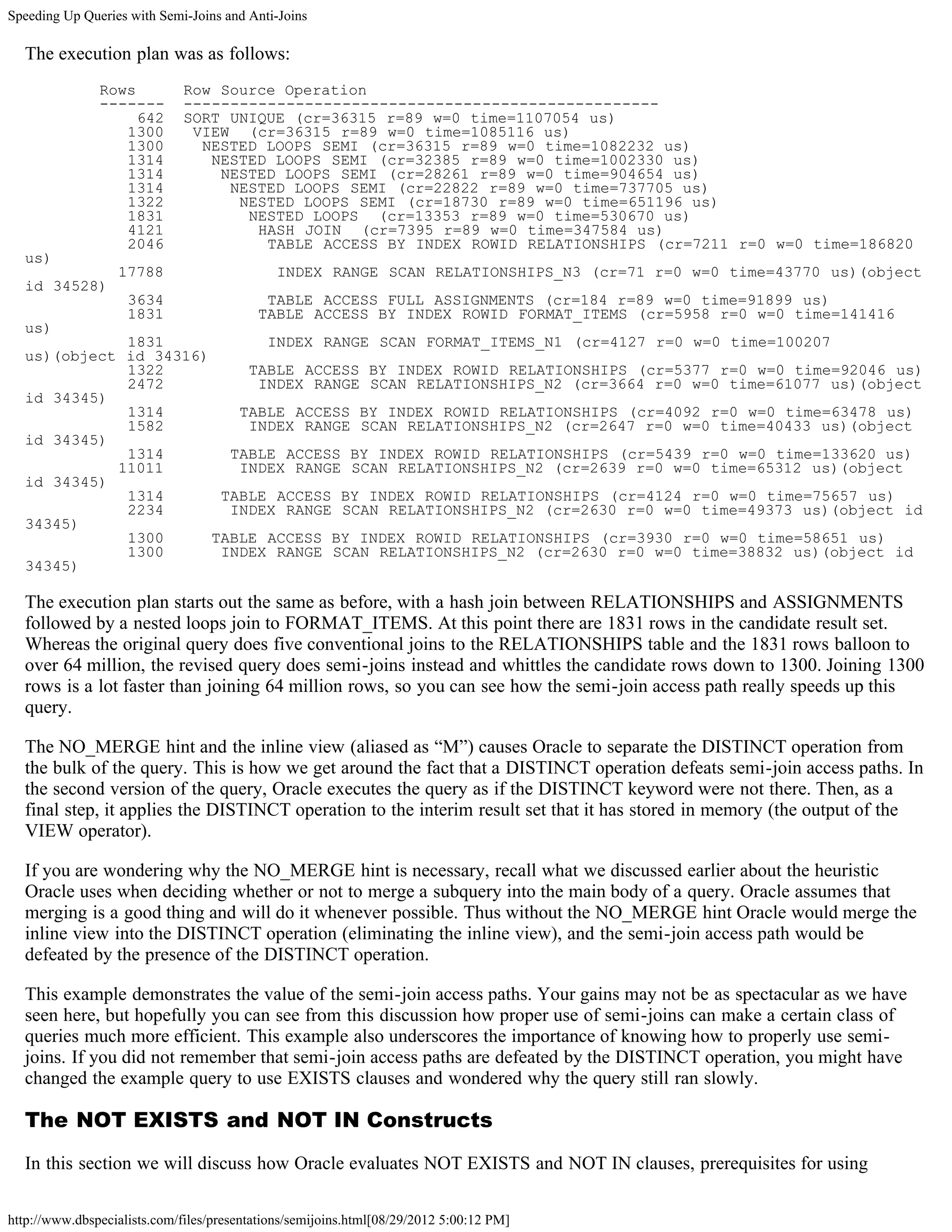 Speeding Up Queries with Semi-Joins and Anti-Joins

  The execution plan was as follows:
               Rows           Row Source Operation
               -------        ---------------------------------------------------
                    642       SORT UNIQUE (cr=36315 r=89 w=0 time=1107054 us)
                  1300         VIEW (cr=36315 r=89 w=0 time=1085116 us)
                  1300          NESTED LOOPS SEMI (cr=36315 r=89 w=0 time=1082232 us)
                  1314           NESTED LOOPS SEMI (cr=32385 r=89 w=0 time=1002330 us)
                  1314            NESTED LOOPS SEMI (cr=28261 r=89 w=0 time=904654 us)
                  1314             NESTED LOOPS SEMI (cr=22822 r=89 w=0 time=737705 us)
                  1322              NESTED LOOPS SEMI (cr=18730 r=89 w=0 time=651196 us)
                  1831               NESTED LOOPS (cr=13353 r=89 w=0 time=530670 us)
                  4121                HASH JOIN (cr=7395 r=89 w=0 time=347584 us)
                  2046                 TABLE ACCESS BY INDEX ROWID RELATIONSHIPS (cr=7211 r=0 w=0 time=186820
  us)
                  17788                       INDEX RANGE SCAN RELATIONSHIPS_N3 (cr=71 r=0 w=0 time=43770 us)(object
  id 34528)
                    3634                   TABLE ACCESS FULL ASSIGNMENTS (cr=184 r=89 w=0 time=91899 us)
                    1831                  TABLE ACCESS BY INDEX ROWID FORMAT_ITEMS (cr=5958 r=0 w=0 time=141416
  us)
             1831            INDEX RANGE SCAN FORMAT_ITEMS_N1 (cr=4127 r=0 w=0 time=100207
  us)(object id 34316)
             1322          TABLE ACCESS BY INDEX ROWID RELATIONSHIPS (cr=5377 r=0 w=0 time=92046 us)
             2472           INDEX RANGE SCAN RELATIONSHIPS_N2 (cr=3664 r=0 w=0 time=61077 us)(object
  id 34345)
             1314         TABLE ACCESS BY INDEX ROWID RELATIONSHIPS (cr=4092 r=0 w=0 time=63478 us)
             1582          INDEX RANGE SCAN RELATIONSHIPS_N2 (cr=2647 r=0 w=0 time=40433 us)(object
  id 34345)
             1314        TABLE ACCESS BY INDEX ROWID RELATIONSHIPS (cr=5439 r=0 w=0 time=133620 us)
            11011         INDEX RANGE SCAN RELATIONSHIPS_N2 (cr=2639 r=0 w=0 time=65312 us)(object
  id 34345)
             1314       TABLE ACCESS BY INDEX ROWID RELATIONSHIPS (cr=4124 r=0 w=0 time=75657 us)
             2234        INDEX RANGE SCAN RELATIONSHIPS_N2 (cr=2630 r=0 w=0 time=49373 us)(object id
  34345)
             1300      TABLE ACCESS BY INDEX ROWID RELATIONSHIPS (cr=3930 r=0 w=0 time=58651 us)
             1300       INDEX RANGE SCAN RELATIONSHIPS_N2 (cr=2630 r=0 w=0 time=38832 us)(object id
  34345)

  The execution plan starts out the same as before, with a hash join between RELATIONSHIPS and ASSIGNMENTS
  followed by a nested loops join to FORMAT_ITEMS. At this point there are 1831 rows in the candidate result set.
  Whereas the original query does five conventional joins to the RELATIONSHIPS table and the 1831 rows balloon to
  over 64 million, the revised query does semi-joins instead and whittles the candidate rows down to 1300. Joining 1300
  rows is a lot faster than joining 64 million rows, so you can see how the semi-join access path really speeds up this
  query.

  The NO_MERGE hint and the inline view (aliased as “M”) causes Oracle to separate the DISTINCT operation from
  the bulk of the query. This is how we get around the fact that a DISTINCT operation defeats semi-join access paths. In
  the second version of the query, Oracle executes the query as if the DISTINCT keyword were not there. Then, as a
  final step, it applies the DISTINCT operation to the interim result set that it has stored in memory (the output of the
  VIEW operator).

  If you are wondering why the NO_MERGE hint is necessary, recall what we discussed earlier about the heuristic
  Oracle uses when deciding whether or not to merge a subquery into the main body of a query. Oracle assumes that
  merging is a good thing and will do it whenever possible. Thus without the NO_MERGE hint Oracle would merge the
  inline view into the DISTINCT operation (eliminating the inline view), and the semi-join access path would be
  defeated by the presence of the DISTINCT operation.

  This example demonstrates the value of the semi-join access paths. Your gains may not be as spectacular as we have
  seen here, but hopefully you can see from this discussion how proper use of semi-joins can make a certain class of
  queries much more efficient. This example also underscores the importance of knowing how to properly use semi-
  joins. If you did not remember that semi-join access paths are defeated by the DISTINCT operation, you might have
  changed the example query to use EXISTS clauses and wondered why the query still ran slowly.

  The NOT EXISTS and NOT IN Constructs

  In this section we will discuss how Oracle evaluates NOT EXISTS and NOT IN clauses, prerequisites for using

http://www.dbspecialists.com/files/presentations/semijoins.html[08/29/2012 5:00:12 PM]
 