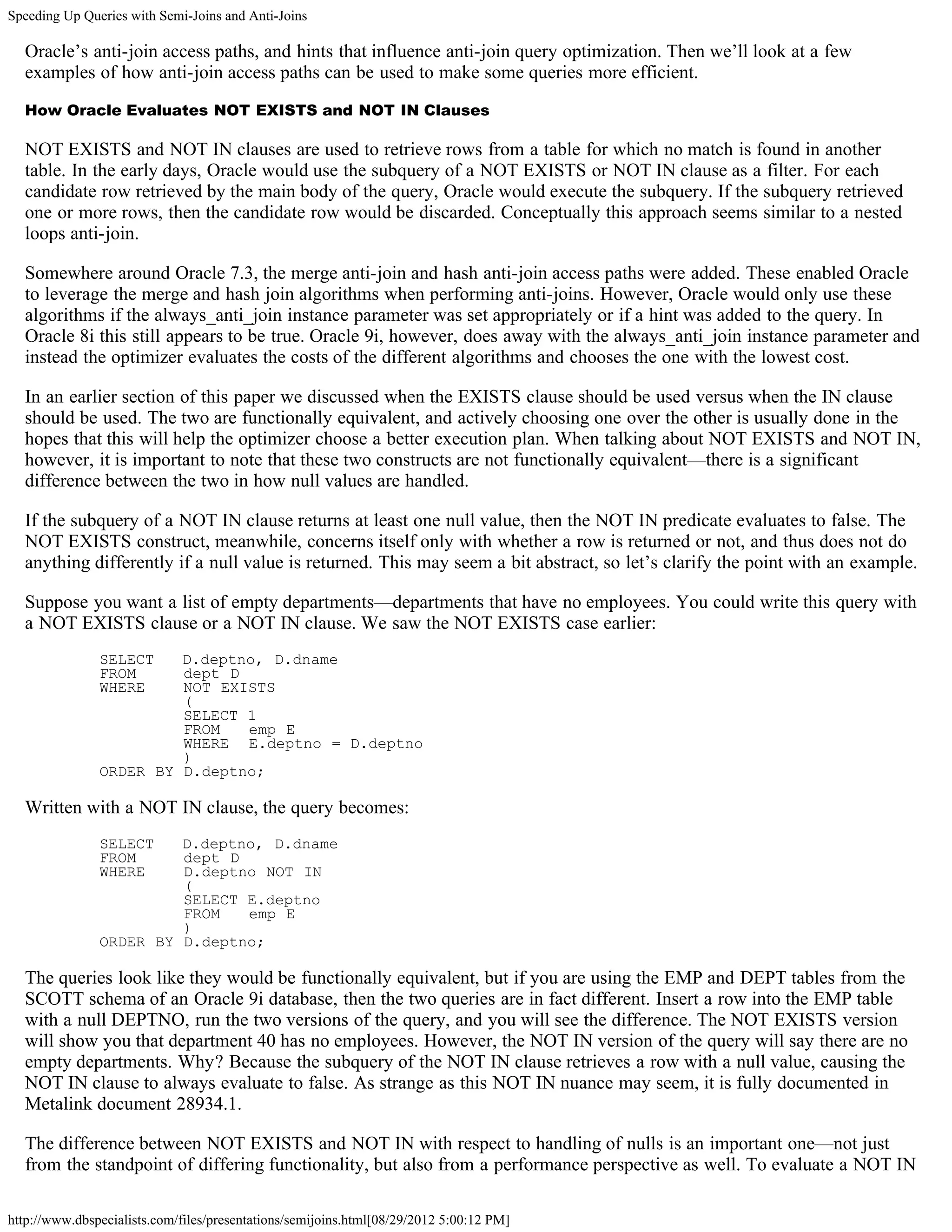 Speeding Up Queries with Semi-Joins and Anti-Joins

  Oracle’s anti-join access paths, and hints that influence anti-join query optimization. Then we’ll look at a few
  examples of how anti-join access paths can be used to make some queries more efficient.

  How Oracle Evaluates NOT EXISTS and NOT IN Clauses

  NOT EXISTS and NOT IN clauses are used to retrieve rows from a table for which no match is found in another
  table. In the early days, Oracle would use the subquery of a NOT EXISTS or NOT IN clause as a filter. For each
  candidate row retrieved by the main body of the query, Oracle would execute the subquery. If the subquery retrieved
  one or more rows, then the candidate row would be discarded. Conceptually this approach seems similar to a nested
  loops anti-join.

  Somewhere around Oracle 7.3, the merge anti-join and hash anti-join access paths were added. These enabled Oracle
  to leverage the merge and hash join algorithms when performing anti-joins. However, Oracle would only use these
  algorithms if the always_anti_join instance parameter was set appropriately or if a hint was added to the query. In
  Oracle 8i this still appears to be true. Oracle 9i, however, does away with the always_anti_join instance parameter and
  instead the optimizer evaluates the costs of the different algorithms and chooses the one with the lowest cost.

  In an earlier section of this paper we discussed when the EXISTS clause should be used versus when the IN clause
  should be used. The two are functionally equivalent, and actively choosing one over the other is usually done in the
  hopes that this will help the optimizer choose a better execution plan. When talking about NOT EXISTS and NOT IN,
  however, it is important to note that these two constructs are not functionally equivalent—there is a significant
  difference between the two in how null values are handled.

  If the subquery of a NOT IN clause returns at least one null value, then the NOT IN predicate evaluates to false. The
  NOT EXISTS construct, meanwhile, concerns itself only with whether a row is returned or not, and thus does not do
  anything differently if a null value is returned. This may seem a bit abstract, so let’s clarify the point with an example.

  Suppose you want a list of empty departments—departments that have no employees. You could write this query with
  a NOT EXISTS clause or a NOT IN clause. We saw the NOT EXISTS case earlier:
               SELECT   D.deptno, D.dname
               FROM     dept D
               WHERE    NOT EXISTS
                        (
                        SELECT 1
                        FROM   emp E
                        WHERE E.deptno = D.deptno
                        )
               ORDER BY D.deptno;

  Written with a NOT IN clause, the query becomes:
               SELECT   D.deptno, D.dname
               FROM     dept D
               WHERE    D.deptno NOT IN
                        (
                        SELECT E.deptno
                        FROM   emp E
                        )
               ORDER BY D.deptno;

  The queries look like they would be functionally equivalent, but if you are using the EMP and DEPT tables from the
  SCOTT schema of an Oracle 9i database, then the two queries are in fact different. Insert a row into the EMP table
  with a null DEPTNO, run the two versions of the query, and you will see the difference. The NOT EXISTS version
  will show you that department 40 has no employees. However, the NOT IN version of the query will say there are no
  empty departments. Why? Because the subquery of the NOT IN clause retrieves a row with a null value, causing the
  NOT IN clause to always evaluate to false. As strange as this NOT IN nuance may seem, it is fully documented in
  Metalink document 28934.1.

  The difference between NOT EXISTS and NOT IN with respect to handling of nulls is an important one—not just
  from the standpoint of differing functionality, but also from a performance perspective as well. To evaluate a NOT IN

http://www.dbspecialists.com/files/presentations/semijoins.html[08/29/2012 5:00:12 PM]
 