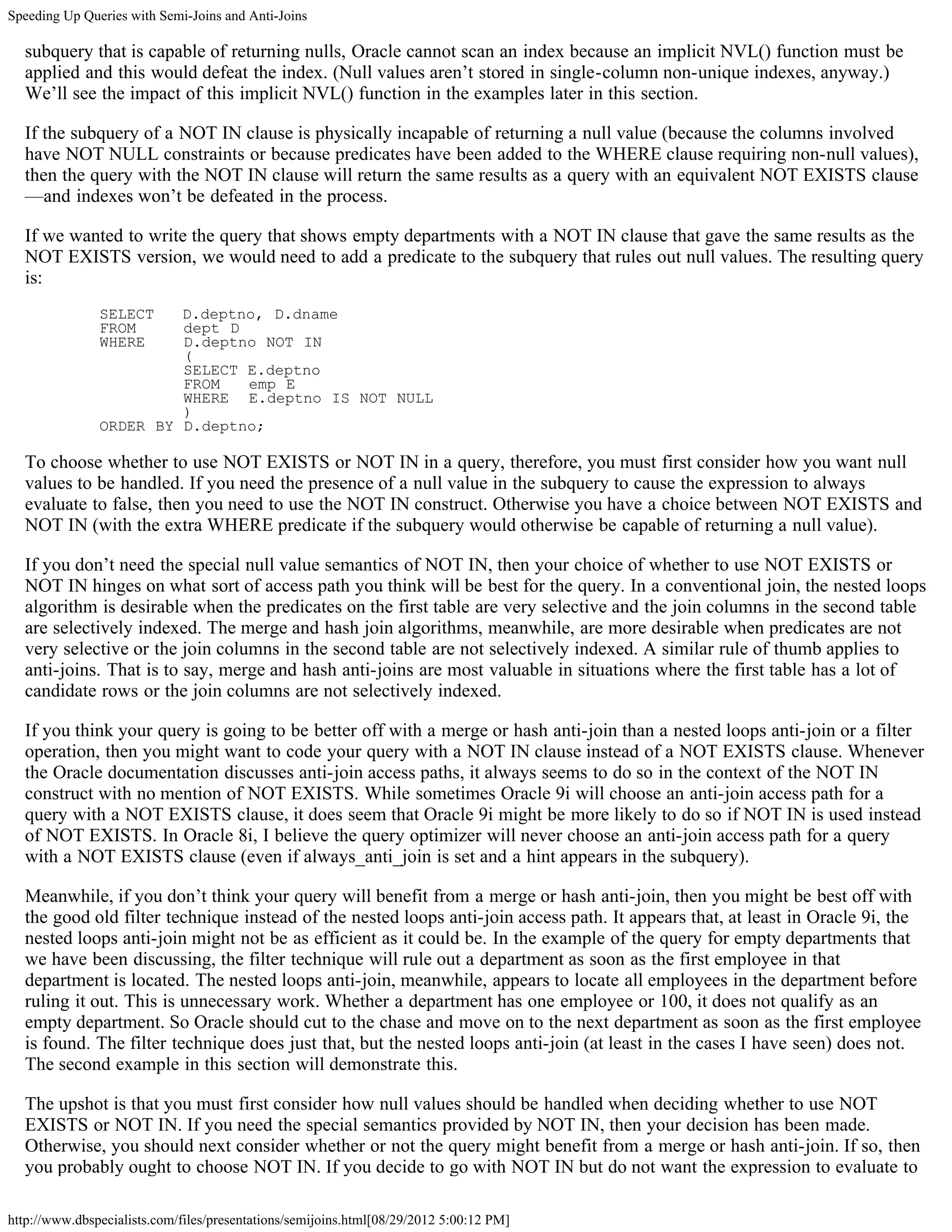 Speeding Up Queries with Semi-Joins and Anti-Joins

  subquery that is capable of returning nulls, Oracle cannot scan an index because an implicit NVL() function must be
  applied and this would defeat the index. (Null values aren’t stored in single-column non-unique indexes, anyway.)
  We’ll see the impact of this implicit NVL() function in the examples later in this section.

  If the subquery of a NOT IN clause is physically incapable of returning a null value (because the columns involved
  have NOT NULL constraints or because predicates have been added to the WHERE clause requiring non-null values),
  then the query with the NOT IN clause will return the same results as a query with an equivalent NOT EXISTS clause
  —and indexes won’t be defeated in the process.

  If we wanted to write the query that shows empty departments with a NOT IN clause that gave the same results as the
  NOT EXISTS version, we would need to add a predicate to the subquery that rules out null values. The resulting query
  is:
               SELECT   D.deptno, D.dname
               FROM     dept D
               WHERE    D.deptno NOT IN
                        (
                        SELECT E.deptno
                        FROM   emp E
                        WHERE E.deptno IS NOT NULL
                        )
               ORDER BY D.deptno;

  To choose whether to use NOT EXISTS or NOT IN in a query, therefore, you must first consider how you want null
  values to be handled. If you need the presence of a null value in the subquery to cause the expression to always
  evaluate to false, then you need to use the NOT IN construct. Otherwise you have a choice between NOT EXISTS and
  NOT IN (with the extra WHERE predicate if the subquery would otherwise be capable of returning a null value).

  If you don’t need the special null value semantics of NOT IN, then your choice of whether to use NOT EXISTS or
  NOT IN hinges on what sort of access path you think will be best for the query. In a conventional join, the nested loops
  algorithm is desirable when the predicates on the first table are very selective and the join columns in the second table
  are selectively indexed. The merge and hash join algorithms, meanwhile, are more desirable when predicates are not
  very selective or the join columns in the second table are not selectively indexed. A similar rule of thumb applies to
  anti-joins. That is to say, merge and hash anti-joins are most valuable in situations where the first table has a lot of
  candidate rows or the join columns are not selectively indexed.

  If you think your query is going to be better off with a merge or hash anti-join than a nested loops anti-join or a filter
  operation, then you might want to code your query with a NOT IN clause instead of a NOT EXISTS clause. Whenever
  the Oracle documentation discusses anti-join access paths, it always seems to do so in the context of the NOT IN
  construct with no mention of NOT EXISTS. While sometimes Oracle 9i will choose an anti-join access path for a
  query with a NOT EXISTS clause, it does seem that Oracle 9i might be more likely to do so if NOT IN is used instead
  of NOT EXISTS. In Oracle 8i, I believe the query optimizer will never choose an anti-join access path for a query
  with a NOT EXISTS clause (even if always_anti_join is set and a hint appears in the subquery).

  Meanwhile, if you don’t think your query will benefit from a merge or hash anti-join, then you might be best off with
  the good old filter technique instead of the nested loops anti-join access path. It appears that, at least in Oracle 9i, the
  nested loops anti-join might not be as efficient as it could be. In the example of the query for empty departments that
  we have been discussing, the filter technique will rule out a department as soon as the first employee in that
  department is located. The nested loops anti-join, meanwhile, appears to locate all employees in the department before
  ruling it out. This is unnecessary work. Whether a department has one employee or 100, it does not qualify as an
  empty department. So Oracle should cut to the chase and move on to the next department as soon as the first employee
  is found. The filter technique does just that, but the nested loops anti-join (at least in the cases I have seen) does not.
  The second example in this section will demonstrate this.

  The upshot is that you must first consider how null values should be handled when deciding whether to use NOT
  EXISTS or NOT IN. If you need the special semantics provided by NOT IN, then your decision has been made.
  Otherwise, you should next consider whether or not the query might benefit from a merge or hash anti-join. If so, then
  you probably ought to choose NOT IN. If you decide to go with NOT IN but do not want the expression to evaluate to

http://www.dbspecialists.com/files/presentations/semijoins.html[08/29/2012 5:00:12 PM]
 