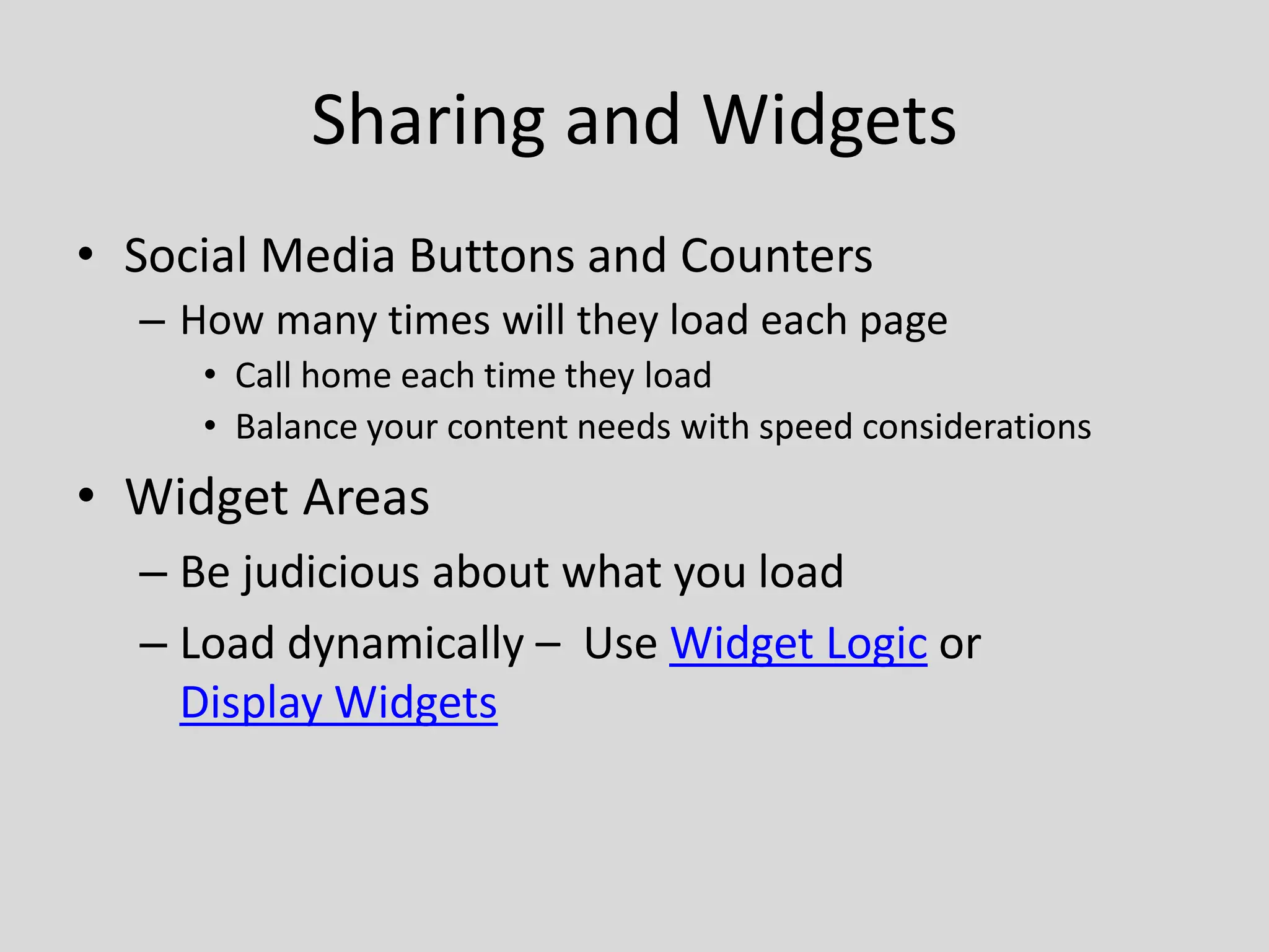 Sharing and Widgets
• Social Media Buttons and Counters
  – How many times will they load each page
     • Call home each time they load
     • Balance your content needs with speed considerations
• Widget Areas
  – Be judicious about what you load
  – Load dynamically – Use Widget Logic or
    Display Widgets
 