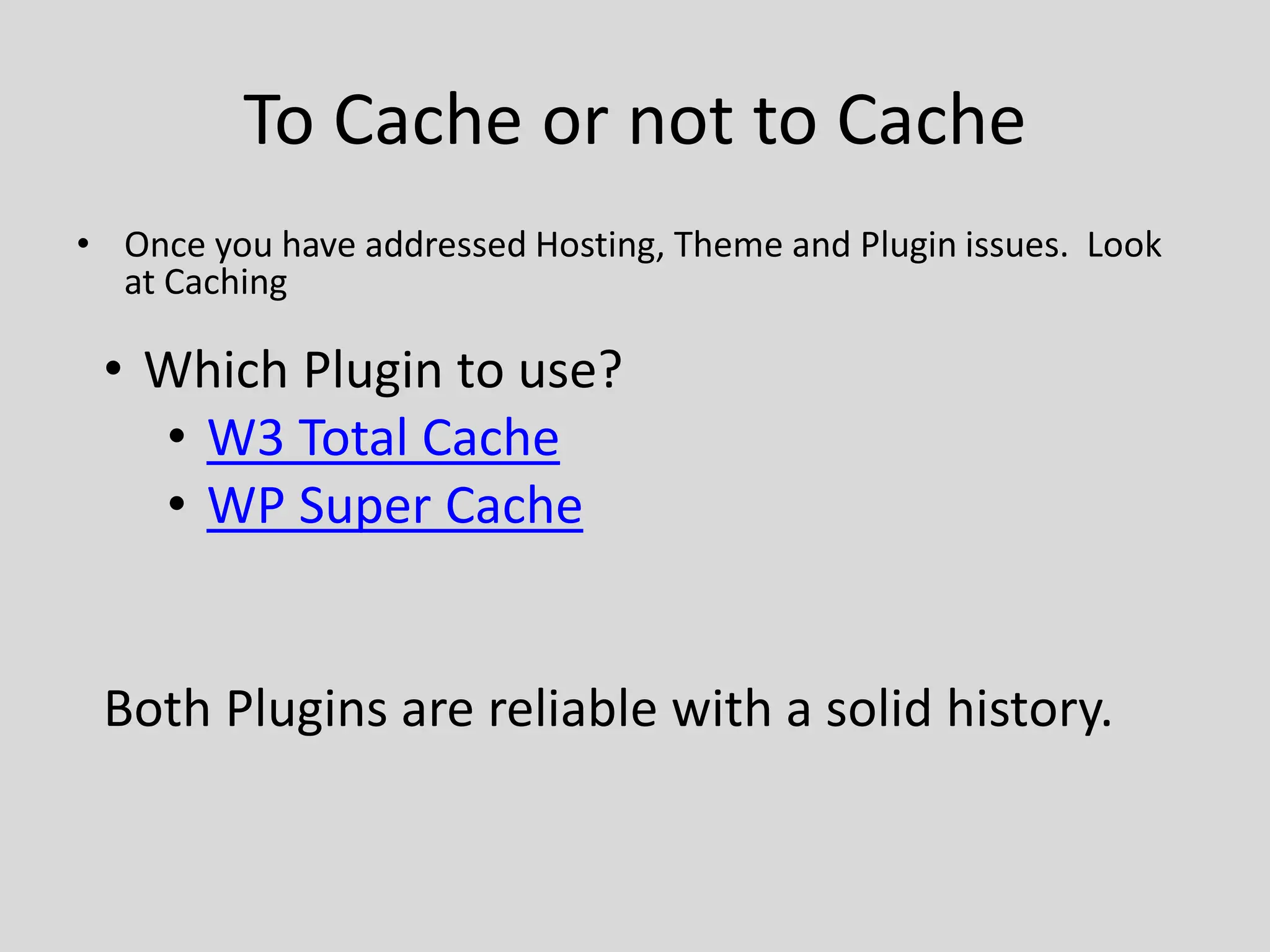 To Cache or not to Cache
• Once you have addressed Hosting, Theme and Plugin issues. Look
  at Caching

 • Which Plugin to use?
   • W3 Total Cache
   • WP Super Cache


 Both Plugins are reliable with a solid history.
 