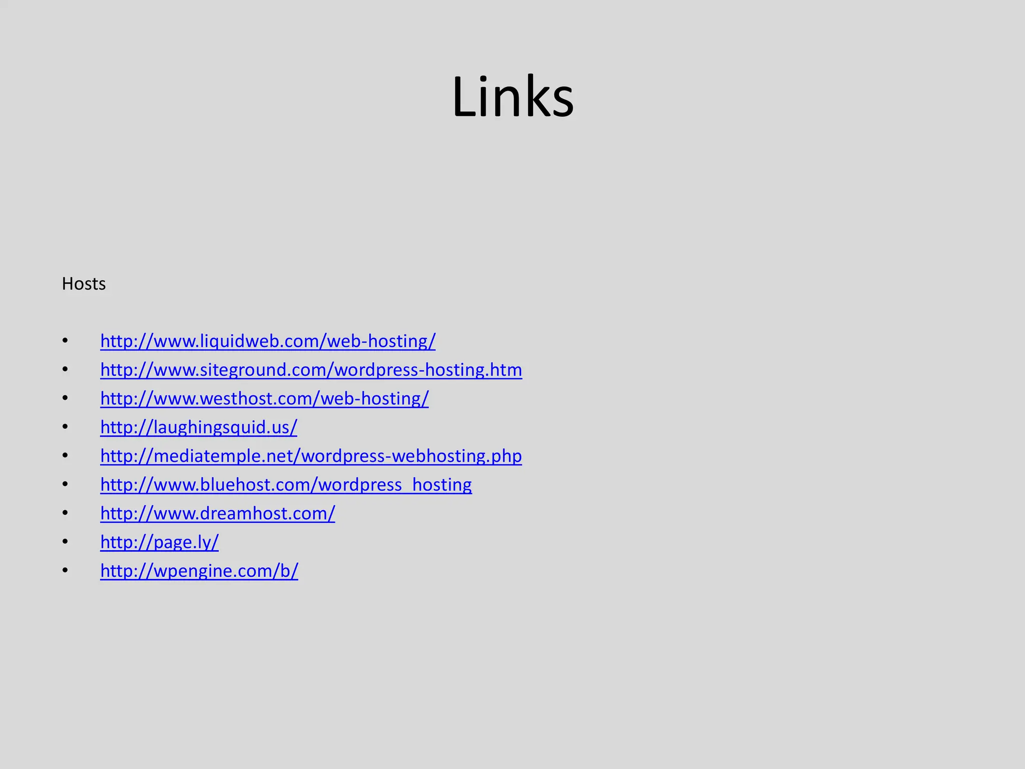 Links

Hosts

•   http://www.liquidweb.com/web-hosting/
•   http://www.siteground.com/wordpress-hosting.htm
•   http://www.westhost.com/web-hosting/
•   http://laughingsquid.us/
•   http://mediatemple.net/wordpress-webhosting.php
•   http://www.bluehost.com/wordpress_hosting
•   http://www.dreamhost.com/
•   http://page.ly/
•   http://wpengine.com/b/
 