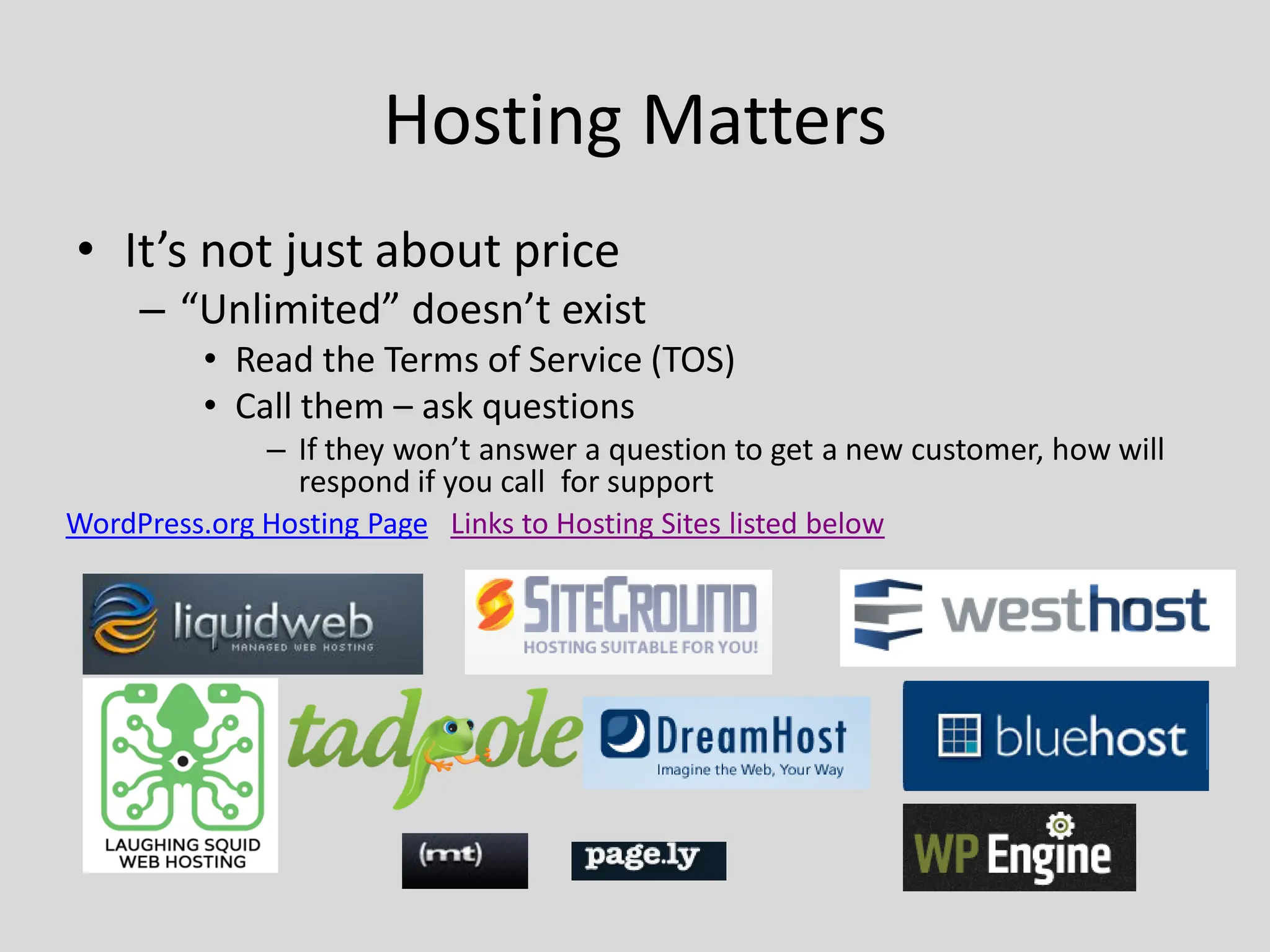 Hosting Matters
• It’s not just about price
     – “Unlimited” doesn’t exist
          • Read the Terms of Service (TOS)
          • Call them – ask questions
               – If they won’t answer a question to get a new customer, how will
                 respond if you call for support
WordPress.org Hosting Page Links to Hosting Sites listed below
 