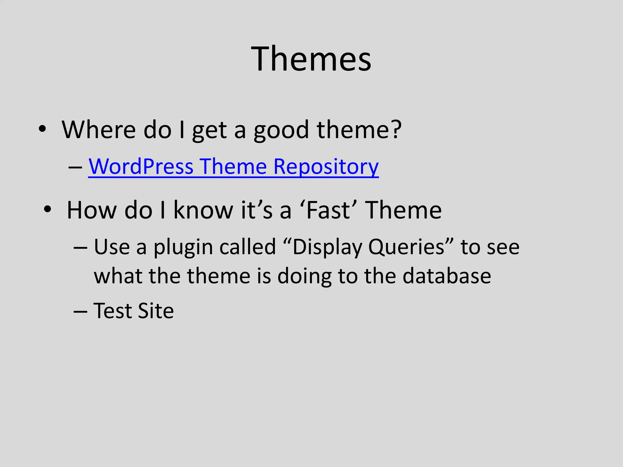 Themes
• Where do I get a good theme?
  – WordPress Theme Repository
• How do I know it’s a ‘Fast’ Theme
  – Use a plugin called “Display Queries” to see
    what the theme is doing to the database
  – Test Site
 