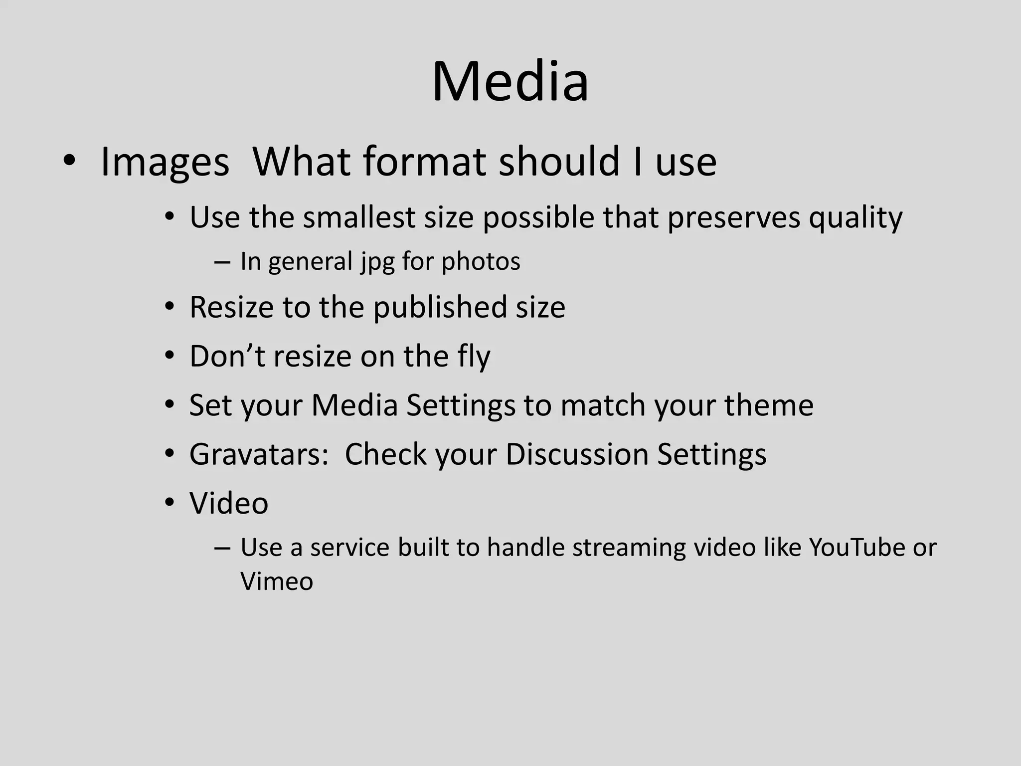 Media
• Images What format should I use
     • Use the smallest size possible that preserves quality
          – In general jpg for photos
     •   Resize to the published size
     •   Don’t resize on the fly
     •   Set your Media Settings to match your theme
     •   Gravatars: Check your Discussion Settings
     •   Video
          – Use a service built to handle streaming video like YouTube or
            Vimeo
 